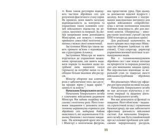 55
ті. Вони також регулярно відвіду-
ють частини збройних сил для
розуміння фактичного стану справ.
Як правило, вони мають загальну
відповідальність за контроль та
управління таких основних галу-
зей військового відомства як ре-
сурси, закупівлі та операції. За сво-
їми напрямами вони доповідають
Міністрові, але можуть і повинні
приймати самостійні політичні рі-
шення у межах своєї компетенції.
Заступники Міністра також ма-
ють тримати зв’язок з відповідни-
ми структурами Альянсу.
Заступники Міністра не мають
втручатися до управління щоден-
ними процесами, але мають нада-
вати поради та вказівки щодо по-
трібних змін, виявляти галузі
(процеси) де потрібні зміни та не-
обхідно більше вказівок або ресур-
сів.
Міністр оборони має ключову
роль у забезпеченні того, що систе-
ма працює вірно і надає країні “
цінності за кошти ”.
Начальник Генерального штабу
Начальник Генерального штаба
є ключовим військовим радником
Міністра. Він займає подвійну вій-
ськову і політичну ролі. Його голо-
вним завданням є допомога полі-
тичному керівництву отримати для
збройних сил найкращі бойові
можливості, які задовольняли б їх-
ньому баченню і поточним завдан-
ням. На міжнародній арені він (як
і Міністр) є політичною фігурою,
яка представляє уряд. При цьому,
за допомогою власної мудрості і
досвіду, його завданням є підтри-
мання максимально вигідного для
країни військового співробітни-
цтва з метою поліпшення власних
бойових можливосте, або для еко-
номії коштів. (Наприклад – вико-
ристання полігонів стрільб систем
ППО в інтересах декількох країн).
Для реалізації зазначеного, на
нього працює весь персонал Мініс-
терства оборони (цивільні та вій-
ськові), Статс-секретар, директор
управління воєнної політики та ко-
мандування видів.
Він є головнокомандувачем
збройних сил і має власні погляди
на пріоритети та порядок розвитку
сил для виконання завдань уряду.
Він персонально відповідає за мо-
ральний стан та лідерські якості
військовослужбовців збройних
сил.
Він рекомендує Міністру офіце-
рів для просування на вищі посади.
Начальник Генерального штабу
не має детально втручатись у по-
точні операції та щоденну діяль-
ність Генерального штабу.
Він має делегувати ці функції та
завдання. Його обов’язок – надава-
ти стратегічний огляд і тлумачення
бачення уряду, що має забезпечити
ефективну діяльність військової
системі. Але начальник Генераль-
ного штабу має бути ознайомлений
про всі основні проблеми для здій-
снення перерозподілу ресурсів,
 