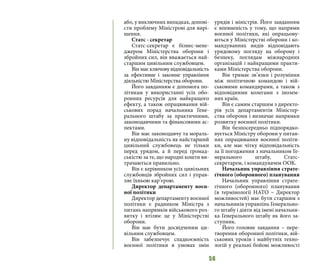 56
або, у виключних випадках, допові-
сти проблему Міністрові для вирі-
шення.
Статс - секретар
Статс-секретар є бізнес-мене-
джером Міністерства оборони і
збройних сил, він вважається най-
старшим цивільним службовцем.
Він має ключову відповідальність
за ефективне і законне управління
діяльністю Міністерства оборони.
Його завданням є допомога по-
літикам у використанні усіх обо-
ронних ресурсів для найкращого
ефекту, а також опрацювання вій-
ськових порад начальника Гене-
рального штабу за практичними,
законодавчими та фінансовими ас-
пектами.
Він має законодавчу та мораль-
ну відповідальність як найстарший
цивільний службовець не тільки
перед урядом, а й перед громад-
ськістю за те, що народні кошти ви-
трачаються правильно.
Він є керівником усіх цивільних
службовців збройних сил і управ-
ляє їхньою кар’єрою.
Директор департаменту воєн-
ної політики
Директор департаменту воєнної
політики є радником Міністра з
питань напрямків військового роз-
витку і втілює це у Міністерстві
оборони.
Він має бути досвідченим ци-
вільним службовцем.
Він забезпечує спадкоємність
воєнної політики в умовах змін
урядів і міністрів. Його завданням
є впевненість у тому, що напрями
воєнної політики, які опрацьову-
ються у Міністерстві оборони і ко-
мандуваннях видів відповідають
урядовому погляду на оборону і
безпеку, поглядам міжнародних
організацій і найкращими практи-
ками Міністерства оборони.
Він тримає зв’язки і розуміння
між політичною командою і вій-
ськовими командирами, а також з
відповідними колегами з інозем-
них країн.
Він є самим старшим з директо-
рів усіх департаментів Міністер-
ства оборони і визначає напрямки
розвитку воєнної політики.
Він безпосередньо підпорядко-
вується Міністру оборони у питан-
нях опрацювання воєнної політи-
ки, але має чітку відповідальність
за її погодження з начальником Ге-
нерального штабу, Статс-
секретарем, і командувачем ООК.
Начальник управління страте-
гічного (оборонного) планування
Начальник управління страте-
гічного (оборонного) планування
(в термінології НАТО – Директор
можливостей) має бути старшим з
начальників управлінь Генерально-
го штабу і діяти від імені начальни-
ка Генерального штабу як його за-
ступник.
Його головне завдання – пере-
творення оборонної політики, вій-
ськових уроків і майбутніх техно-
логій у реальні бойові можливості
 