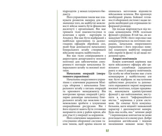 57
підрозділів у межах існуючого бю-
джету.
Його управління також має пла-
нувати розвиток наперед для ви-
значення того, як майбутні можли-
вості військ мають бути фінансово
досягнуті і організовані. Він має
тримати тісні взаємостосунки із
колегами з країн - партнерів та
Альянсу. Він має бути відібраний з
найбільш креативних та далеко-
глядних офіцерів збройних сил,
який буде допомагати начальнику
Генерального штабу створювати
військову модель майбутнього.
Він має тісно співпрацювати з
директором департаменту воєнної
політики для забезпечення синх-
ронності поглядів начальника Ге-
нерального штабу та воєнної полі-
тики.
Начальник операцій (опера-
тивного управління)
Начальник оперативного управ-
ління є ключовим радником Міні-
стра оборони і начальника Гене-
рального штабу з питань операцій
та кризового менеджменту. Він
контролює процес операцій і регу-
лярно доповідає начальнику Гене-
рального штабу що можливо і що
неможливо зробити з існуючими
операційними ресурсами. Він і
його підлеглі мають бути готовими
направити сили у район кризи, або
для участі у операції за кордоном.
Його ключовим завданням є за-
стосування оборонної системи та-
ким чином, щоб країна ніколи не
опиналась неготовою відповісти
військовим шляхом. Він пропонує
необхідний рівень бойової готов-
ності оборонної системи і надає пе-
релік необхідної для отримання ін-
формації розвідці.
Ця посада відрізняється від по-
сада командувача ООК оскільки
функції є різними. В той час, як ко-
мандувач ООК і його персонал має
концентруватися на поточних опе-
раціях, начальник оперативного
управління і його персонал пови-
нні планувати майбутні операції
(або окремі їх фази) та дії щодо по-
долання криз.
Апарат помічників
Кожен ключовий керівник має
мати військового офіцера або ци-
вільного службовця середнього
рангу в якості апарату помічників.
Ця особа не обов’язково має стати
командиром у майбутньому але
має бути відібрана за наступними
здібностями: розуміти та допома-
гати опрацювати окремі напрямки
воєнної політики, плідно працюва-
ти, виконувати адміністративні
функції і, що найголовніше, висту-
пати в якості “інформаційного
містка ” керівника з усією систе-
мою. Це означає бути комуніка-
бельним, мати міцний і виважений
характер і дипломатичні манери.
Будь-яка особа, яка “ зачиняє двері
” і перешкоджає контактам не може
розглядатися ні в якому разі. Добре
володіння англійською і іншими
іноземними мовами може бути
 