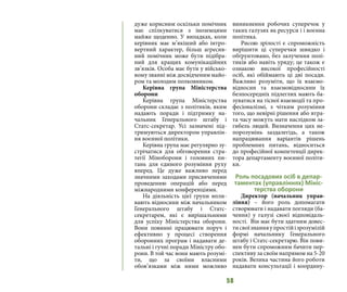 58
дуже корисним оскільки помічник
має спілкуватися з іноземцями
майже щоденно. У випадках, коли
керівник має м’якіший або інтро-
вертний характер, більш агресив-
ний помічник може бути підібра-
ний для кращих комунікаційних
зв’язків. Особа має бути у військо-
вому званні між досвідченим майо-
ром та молодим полковником.
Керівна група Міністерства
оборони
Керівна група Міністерства
оборони складає з політиків, яким
надають поради і підтримку на-
чальник Генерального штабу і
Статс-секретар. Усі зазначені під-
тримуються директором управлін-
ня воєнної політики.
Керівна група має регулярно зу-
стрічатися для обговорення стра-
тегії Міноборони і головних пи-
тань для єдиного розуміння руху
вперед. Це дуже важливо перед
значними заходами присвяченими
проведенню операцій або перед
міжнародними конференціями.
На діяльність цієї групи впли-
вають відносини між начальником
Генерального штабу і Статс-
секретарем, які є вирішальними
для успіху Міністерства оборони.
Вони повинні працювати поруч і
ефективно у процесі створення
оборонних програм і надавати де-
тальні і гучні поради Міністру обо-
рони. В той час вони мають розумі-
ти, що за своїми власними
обов’язками між ними можливо
виникнення робочих суперечок у
таких галузях як ресурси і і воєнна
політика.
Рисою зрілості є спроможність
вирішити ці суперечки швидко і
обґрунтовано, без залучення полі-
тиків або навіть уряду; це також є
ознакою високої професійності
осіб, які обіймають ці дві посади.
Важливо розуміти, що їх взаємо-
відносин та взаємовідносини їх
безпосередніх підлеглих мають ба-
зуватися на тісної взаємодії та про-
фесіоналізмі, з чітким розуміння
того, що невірні рішення або втра-
та часу можуть мати наслідком за-
гибель людей. Визначення цих не-
порозумінь заздалегідь, а також
напрацювання варіантів рішень
проблемних питань, відноситься
до професійної компетенції дирек-
тора департаменту воєнної політи-
ки.
Роль посадових осіб в депар-
таментах (управліннях) Мініс-
терства оборони
Директор (начальник управ-
ління) – його роль допомагати
створювати і надавати погляди (ба-
чення) у галузі своєї відповідаль-
ності. Він має бути здатним довес-
тисвоїзнанняупростійізрозумілій
формі начальнику Генерального
штабу і Статс-секретарю. Він пови-
нен бути спроможним бачити пер-
спективу за своїм напрямом на 5-20
років. Велика частина його роботи
надавати консультації і координу-
 
