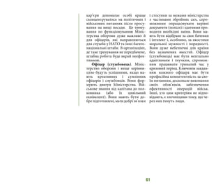 61
кар’єри допомагає особі краще
сконцентруватись на політичних і
військових питаннях після просу-
вання на вищі посади. Це трену-
вання по функціонуванню Мініс-
терства оборони дуже важливо й
для офіцерів, які направляються
для служби у НАТО та інші багато-
національні штаби. В організаціях,
де таке тренування не передбачене,
штабна робота буде вкрай неефек-
тивною.
Офіцер (службовець). Мініс-
терство оборони і вище керівни-
цтво будуть успішними, якщо ма-
ють креативних і сумлінних
офіцерів і службовців. Вони фор-
мують двигун Міністерства. Вій-
ськове звання від капітана до пол-
ковника (або їх цивільний
еквівалент). Вони мають бути до-
брепідготовлені,матидобрізв’язки
і стосунки за межами міністерства
з частинами збройних сил, спро-
можними опрацьовувати керівні
документи (поліси) і здатними про-
водити необхідні зміни. Вони ма-
ють бути відібране за своє бачення
і інтелект і, особливо, за якостями
моральної мужності і порядності.
Вони дуже небезпечні для країни
без зазначених якостей. Офіцер
(службовець) має бути ментально
адаптивним і гнучким, спромож-
ним працювати тривалий час у
кризовий період. Ключовім завдан-
ням кожного офіцера має бути
професійна компетентність за сво-
їм питанням, досконале виконання
своїх обов’язків, забезпечення
ефективності операцій військ.
Інші, хто цим критеріям не відпо-
відають, є злочинцями тому, що че-
рез них гинуть люди.
 