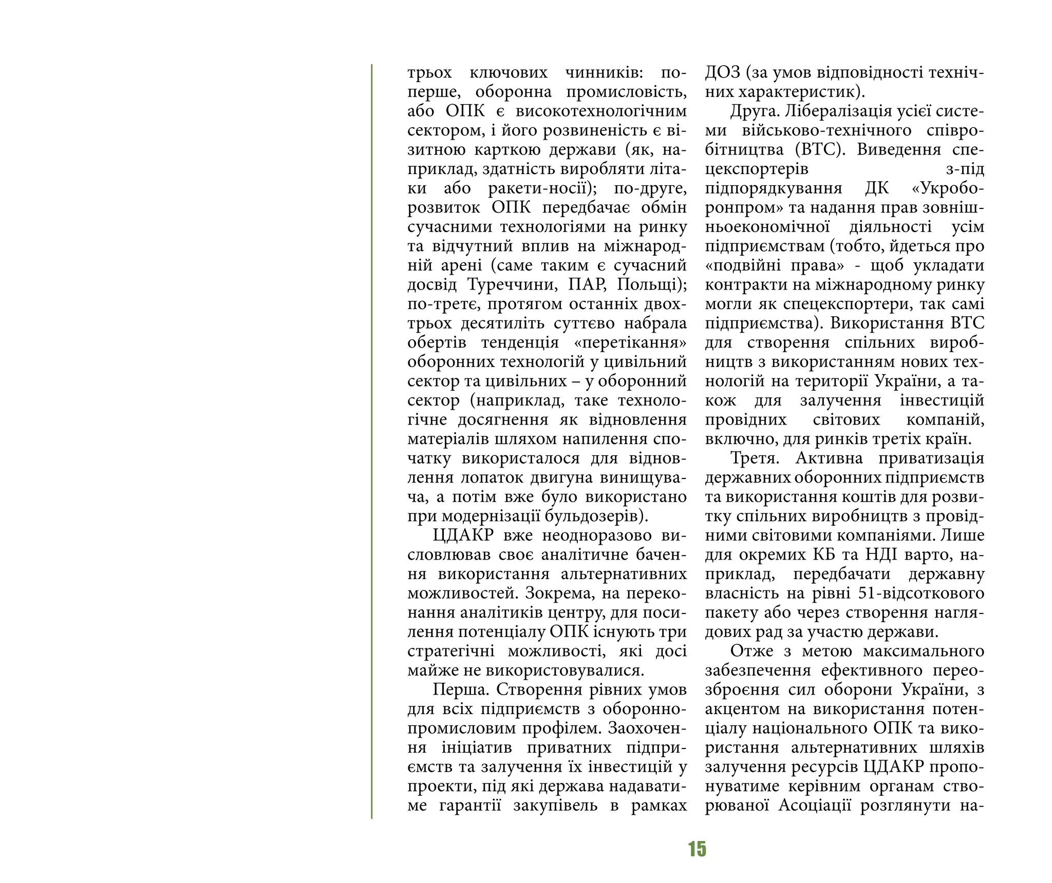 15
трьох ключових чинників: по-
перше, оборонна промисловість,
або ОПК є високотехнологічним
сектором, і його розвиненість є ві-
зитною карткою держави (як, на-
приклад, здатність виробляти літа-
ки або ракети-носії); по-друге,
розвиток ОПК передбачає обмін
сучасними технологіями на ринку
та відчутний вплив на міжнарод-
ній арені (саме таким є сучасний
досвід Туреччини, ПАР, Польщі);
по-третє, протягом останніх двох-
трьох десятиліть суттєво набрала
обертів тенденція «перетікання»
оборонних технологій у цивільний
сектор та цивільних – у оборонний
сектор (наприклад, таке техноло-
гічне досягнення як відновлення
матеріалів шляхом напилення спо-
чатку використалося для віднов-
лення лопаток двигуна винищува-
ча, а потім вже було використано
при модернізації бульдозерів).
ЦДАКР вже неодноразово ви-
словлював своє аналітичне бачен-
ня використання альтернативних
можливостей. Зокрема, на переко-
нання аналітиків центру, для поси-
лення потенціалу ОПК існують три
стратегічні можливості, які досі
майже не використовувалися.
Перша. Створення рівних умов
для всіх підприємств з оборонно-
промисловим профілем. Заохочен-
ня ініціатив приватних підпри-
ємств та залучення їх інвестицій у
проекти, під які держава надавати-
ме гарантії закупівель в рамках
ДОЗ (за умов відповідності техніч-
них характеристик).
Друга. Лібералізація усієї систе-
ми військово-технічного співро-
бітництва (ВТС). Виведення спе-
цекспортерів з-під
підпорядкування ДК «Укробо-
ронпром» та надання прав зовніш-
ньоекономічної діяльності усім
підприємствам (тобто, йдеться про
«подвійні права» - щоб укладати
контракти на міжнародному ринку
могли як спецекспортери, так самі
підприємства). Використання ВТС
для створення спільних вироб-
ництв з використанням нових тех-
нологій на території України, а та-
кож для залучення інвестицій
провідних світових компаній,
включно, для ринків третіх країн.
Третя. Активна приватизація
державних оборонних підприємств
та використання коштів для розви-
тку спільних виробництв з провід-
ними світовими компаніями. Лише
для окремих КБ та НДІ варто, на-
приклад, передбачати державну
власність на рівні 51-відсоткового
пакету або через створення нагля-
дових рад за участю держави.
Отже з метою максимального
забезпечення ефективного перео-
зброєння сил оборони України, з
акцентом на використання потен-
ціалу національного ОПК та вико-
ристання альтернативних шляхів
залучення ресурсів ЦДАКР пропо-
нуватиме керівним органам ство-
рюваної Асоціації розглянути на-
 