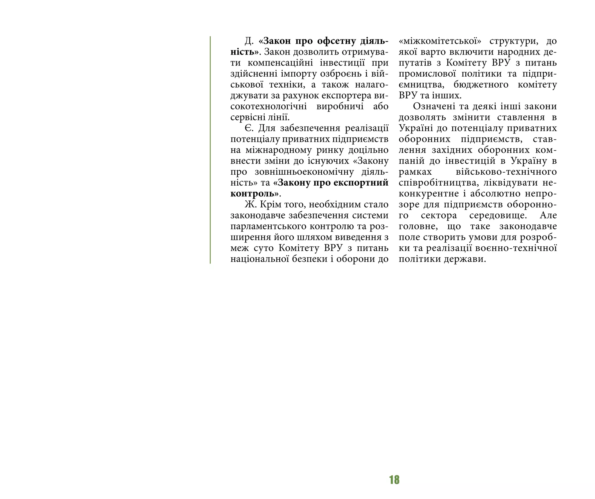 18
Д. «Закон про офсетну діяль-
ність». Закон дозволить отримува-
ти компенсаційні інвестиції при
здійсненні імпорту озброєнь і вій-
ськової техніки, а також налаго-
джувати за рахунок експортера ви-
сокотехнологічні виробничі або
сервісні лінії.
Є. Для забезпечення реалізації
потенціалу приватних підприємств
на міжнародному ринку доцільно
внести зміни до існуючих «Закону
про зовнішньоекономічну діяль-
ність» та «Закону про експортний
контроль».
Ж. Крім того, необхідним стало
законодавче забезпечення системи
парламентського контролю та роз-
ширення його шляхом виведення з
меж суто Комітету ВРУ з питань
національної безпеки і оборони до
«міжкомітетської» структури, до
якої варто включити народних де-
путатів з Комітету ВРУ з питань
промислової політики та підпри-
ємництва, бюджетного комітету
ВРУ та інших.
Означені та деякі інші закони
дозволять змінити ставлення в
Україні до потенціалу приватних
оборонних підприємств, став-
лення західних оборонних ком-
паній до інвестицій в Україну в
рамках військово-технічного
співробітництва, ліквідувати не-
конкурентне і абсолютно непро-
зоре для підприємств оборонно-
го сектора середовище. Але
головне, що таке законодавче
поле створить умови для розроб-
ки та реалізації воєнно-технічної
політики держави.
 