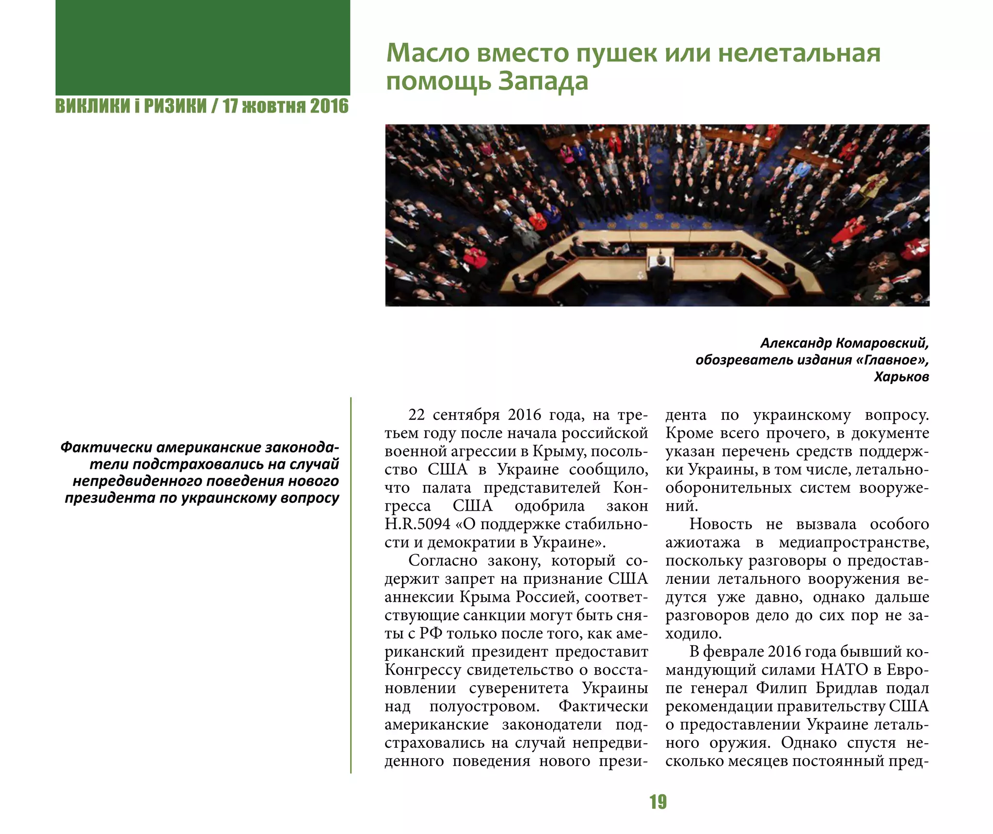 ВИКЛИКИ і РИЗИКИ / 17 жовтня 2016
19
22 сентября 2016 года, на тре-
тьем году после начала российской
военной агрессии в Крыму, посоль-
ство США в Украине сообщило,
что палата представителей Кон-
гресса США одобрила закон
H.R.5094 «О поддержке стабильно-
сти и демократии в Украине».
Согласно закону, который со-
держит запрет на признание США
аннексии Крыма Россией, соответ-
ствующие санкции могут быть сня-
ты с РФ только после того, как аме-
риканский президент предоставит
Конгрессу свидетельство о восста-
новлении суверенитета Украины
над полуостровом. Фактически
американские законодатели под-
страховались на случай непредви-
денного поведения нового прези-
дента по украинскому вопросу.
Кроме всего прочего, в документе
указан перечень средств поддерж-
ки Украины, в том числе, летально-
оборонительных систем вооруже-
ний.
Новость не вызвала особого
ажиотажа в медиапространстве,
поскольку разговоры о предостав-
лении летального вооружения ве-
дутся уже давно, однако дальше
разговоров дело до сих пор не за-
ходило.
В феврале 2016 года бывший ко-
мандующий силами НАТО в Евро-
пе генерал Филип Бридлав подал
рекомендации правительству США
о предоставлении Украине леталь-
ного оружия. Однако спустя не-
сколько месяцев постоянный пред-
Масло вместо пушек или нелетальная
помощь Запада
Александр Комаровский,
обозреватель издания «Главное»,
Харьков
Фактически американские законода-
тели подстраховались на случай
непредвиденного поведения нового
президента по украинскому вопросу
 