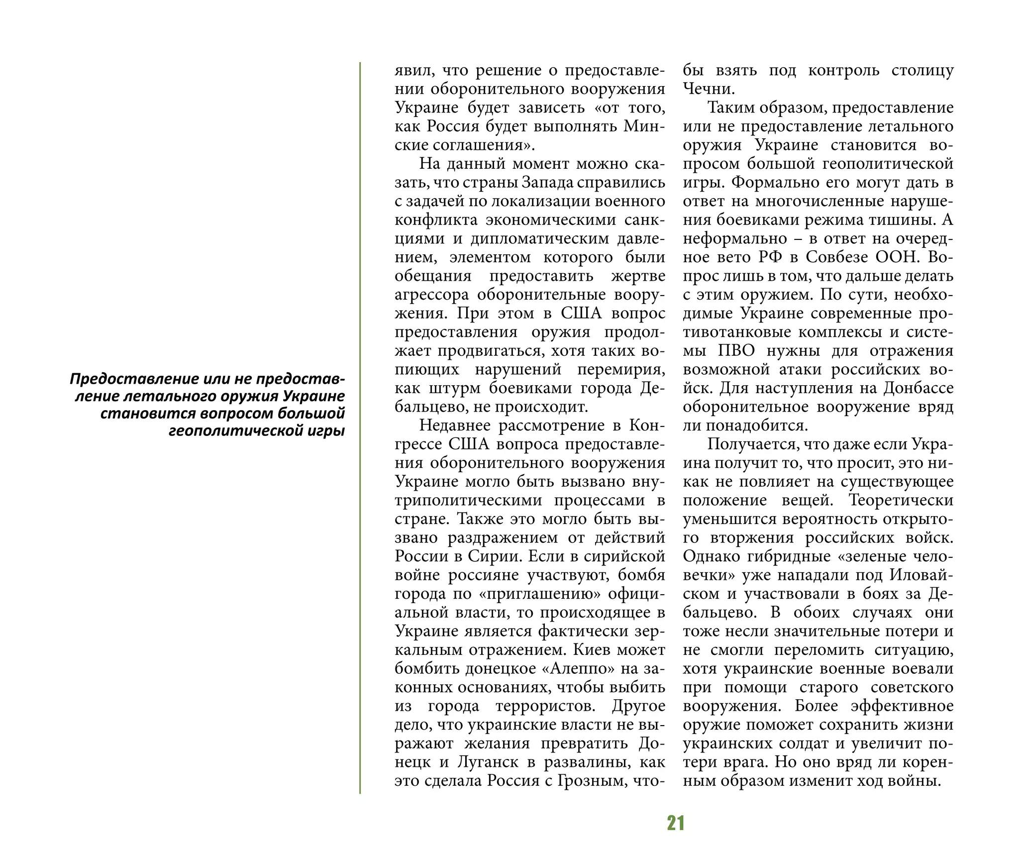 21
явил, что решение о предоставле-
нии оборонительного вооружения
Украине будет зависеть «от того,
как Россия будет выполнять Мин-
ские соглашения».
На данный момент можно ска-
зать, что страны Запада справились
с задачей по локализации военного
конфликта экономическими санк-
циями и дипломатическим давле-
нием, элементом которого были
обещания предоставить жертве
агрессора оборонительные воору-
жения. При этом в США вопрос
предоставления оружия продол-
жает продвигаться, хотя таких во-
пиющих нарушений перемирия,
как штурм боевиками города Де-
бальцево, не происходит.
Недавнее рассмотрение в Кон-
грессе США вопроса предоставле-
ния оборонительного вооружения
Украине могло быть вызвано вну-
триполитическими процессами в
стране. Также это могло быть вы-
звано раздражением от действий
России в Сирии. Если в сирийской
войне россияне участвуют, бомбя
города по «приглашению» офици-
альной власти, то происходящее в
Украине является фактически зер-
кальным отражением. Киев может
бомбить донецкое «Алеппо» на за-
конных основаниях, чтобы выбить
из города террористов. Другое
дело, что украинские власти не вы-
ражают желания превратить До-
нецк и Луганск в развалины, как
это сделала Россия с Грозным, что-
бы взять под контроль столицу
Чечни.
Таким образом, предоставление
или не предоставление летального
оружия Украине становится во-
просом большой геополитической
игры. Формально его могут дать в
ответ на многочисленные наруше-
ния боевиками режима тишины. А
неформально – в ответ на очеред-
ное вето РФ в Совбезе ООН. Во-
прос лишь в том, что дальше делать
с этим оружием. По сути, необхо-
димые Украине современные про-
тивотанковые комплексы и систе-
мы ПВО нужны для отражения
возможной атаки российских во-
йск. Для наступления на Донбассе
оборонительное вооружение вряд
ли понадобится.
Получается, что даже если Укра-
ина получит то, что просит, это ни-
как не повлияет на существующее
положение вещей. Теоретически
уменьшится вероятность открыто-
го вторжения российских войск.
Однако гибридные «зеленые чело-
вечки» уже нападали под Иловай-
ском и участвовали в боях за Де-
бальцево. В обоих случаях они
тоже несли значительные потери и
не смогли переломить ситуацию,
хотя украинские военные воевали
при помощи старого советского
вооружения. Более эффективное
оружие поможет сохранить жизни
украинских солдат и увеличит по-
тери врага. Но оно вряд ли корен-
ным образом изменит ход войны.
Предоставление или не предостав-
ление летального оружия Украине
становится вопросом большой
геополитической игры
 