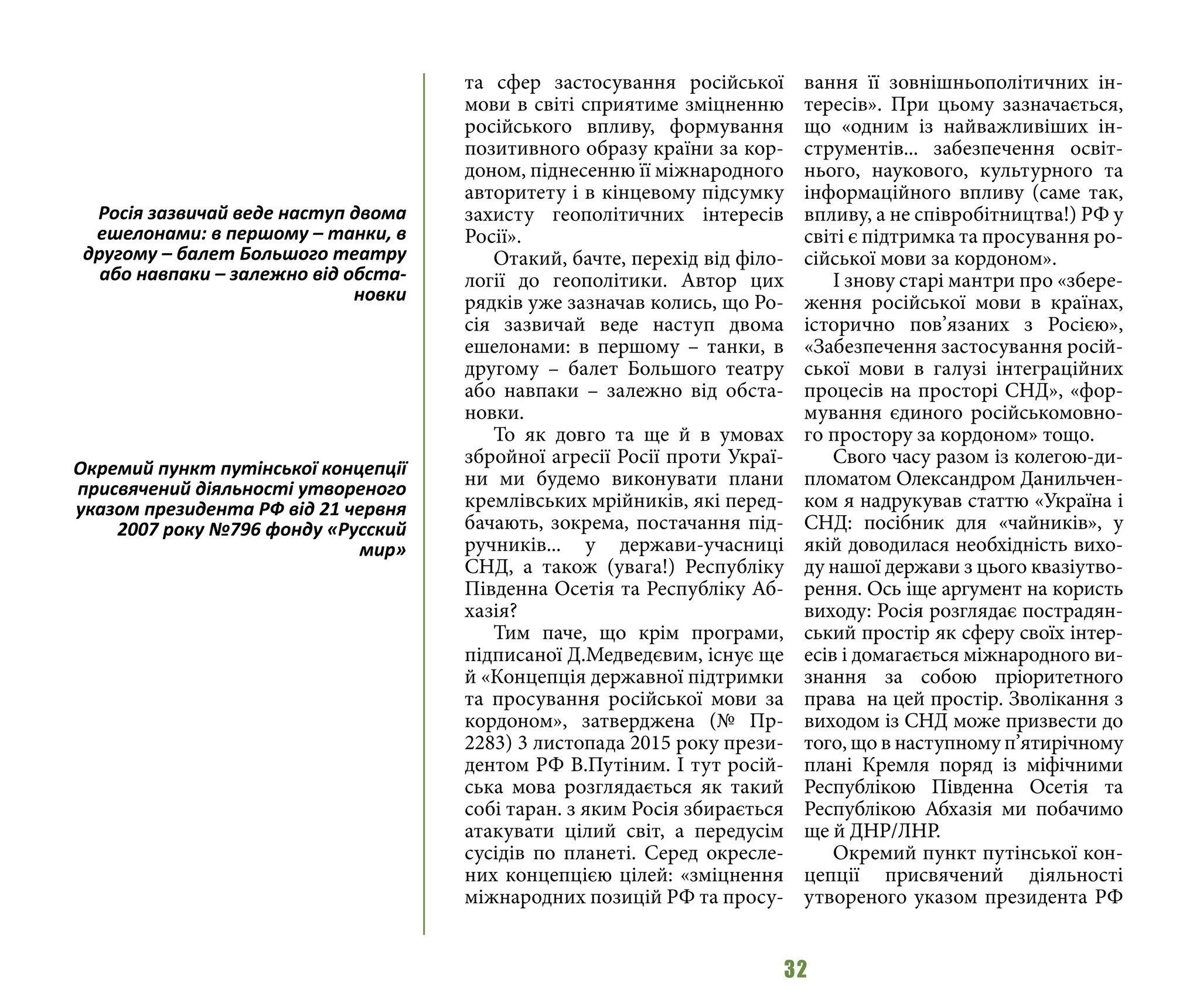 32
та сфер застосування російської
мови в світі сприятиме зміцненню
російського впливу, формування
позитивного образу країни за кор-
доном, піднесенню її міжнародного
авторитету і в кінцевому підсумку
захисту геополітичних інтересів
Росії».
Отакий, бачте, перехід від філо-
логії до геополітики. Автор цих
рядків уже зазначав колись, що Ро-
сія зазвичай веде наступ двома
ешелонами: в першому – танки, в
другому – балет Большого театру
або навпаки – залежно від обста-
новки.
То як довго та ще й в умовах
збройної агресії Росії проти Украї-
ни ми будемо виконувати плани
кремлівських мрійників, які перед-
бачають, зокрема, постачання під-
ручників... у держави-учасниці
СНД, а також (увага!) Республіку
Південна Осетія та Республіку Аб-
хазія?
Тим паче, що крім програми,
підписаної Д.Медведєвим, існує ще
й «Концепція державної підтримки
та просування російської мови за
кордоном», затверджена (№ Пр-
2283) 3 листопада 2015 року прези-
дентом РФ В.Путіним. І тут росій-
ська мова розглядається як такий
собі таран. з яким Росія збирається
атакувати цілий світ, а передусім
сусідів по планеті. Серед окресле-
них концепцією цілей: «зміцнення
міжнародних позицій РФ та просу-
вання її зовнішньополітичних ін-
тересів». При цьому зазначається,
що «одним із найважливіших ін-
струментів... забезпечення освіт-
нього, наукового, культурного та
інформаційного впливу (саме так,
впливу, а не співробітництва!) РФ у
світі є підтримка та просування ро-
сійської мови за кордоном».
І знову старі мантри про «збере-
ження російської мови в країнах,
історично пов’язаних з Росією»,
«Забезпечення застосування росій-
ської мови в галузі інтеграційних
процесів на просторі СНД», «фор-
мування єдиного російськомовно-
го простору за кордоном» тощо.
Свого часу разом із колегою-ди-
пломатом Олександром Данильчен-
ком я надрукував статтю «Україна і
СНД: посібник для «чайників», у
якій доводилася необхідність вихо-
ду нашої держави з цього квазіутво-
рення. Ось іще аргумент на користь
виходу: Росія розглядає пострадян-
ський простір як сферу своїх інтер-
есів і домагається міжнародного ви-
знання за собою пріоритетного
права на цей простір. Зволікання з
виходом із СНД може призвести до
того, що в наступному п’ятирічному
плані Кремля поряд із міфічними
Республікою Південна Осетія та
Республікою Абхазія ми побачимо
ще й ДНР/ЛНР.
Окремий пункт путінської кон-
цепції присвячений діяльності
утвореного указом президента РФ
Росія зазвичай веде наступ двома
ешелонами: в першому – танки, в
другому – балет Большого театру
або навпаки – залежно від обста-
новки
Окремий пункт путінської концепції
присвячений діяльності утвореного
указом президента РФ від 21 червня
2007 року №796 фонду «Русский
мир»
 