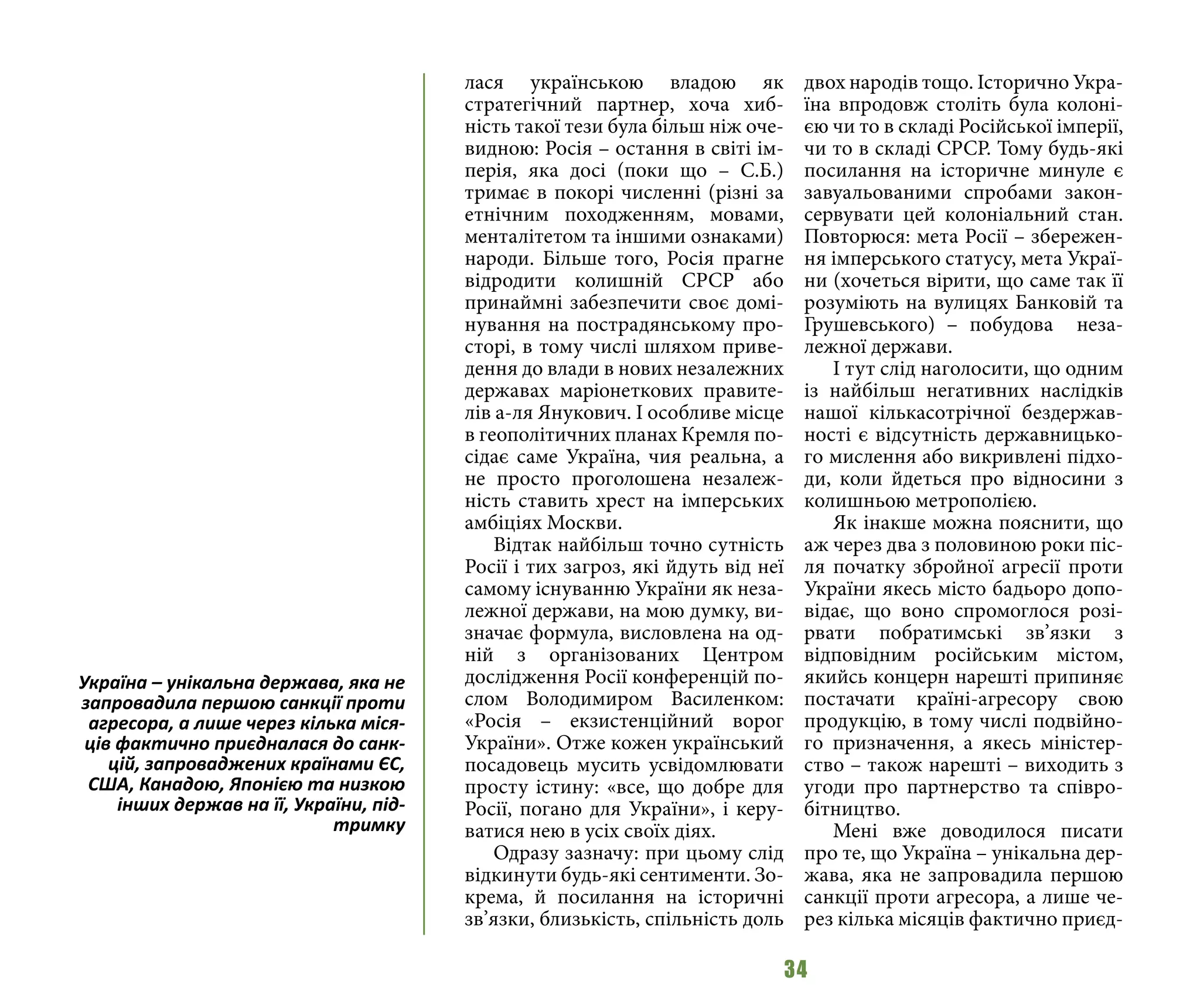34
лася українською владою як
стратегічний партнер, хоча хиб-
ність такої тези була більш ніж оче-
видною: Росія – остання в світі ім-
перія, яка досі (поки що – С.Б.)
тримає в покорі численні (різні за
етнічним походженням, мовами,
менталітетом та іншими ознаками)
народи. Більше того, Росія прагне
відродити колишній СРСР або
принаймні забезпечити своє домі-
нування на пострадянському про-
сторі, в тому числі шляхом приве-
дення до влади в нових незалежних
державах маріонеткових правите-
лів а-ля Янукович. І особливе місце
в геополітичних планах Кремля по-
сідає саме Україна, чия реальна, а
не просто проголошена незалеж-
ність ставить хрест на імперських
амбіціях Москви.
Відтак найбільш точно сутність
Росії і тих загроз, які йдуть від неї
самому існуванню України як неза-
лежної держави, на мою думку, ви-
значає формула, висловлена на од-
ній з організованих Центром
дослідження Росії конференцій по-
слом Володимиром Василенком:
«Росія – екзистенційний ворог
України». Отже кожен український
посадовець мусить усвідомлювати
просту істину: «все, що добре для
Росії, погано для України», і керу-
ватися нею в усіх своїх діях.
Одразу зазначу: при цьому слід
відкинути будь-які сентименти. Зо-
крема, й посилання на історичні
зв’язки, близькість, спільність доль
двох народів тощо. Історично Укра-
їна впродовж століть була колоні-
єю чи то в складі Російської імперії,
чи то в складі СРСР. Тому будь-які
посилання на історичне минуле є
завуальованими спробами закон-
сервувати цей колоніальний стан.
Повторюся: мета Росії – збережен-
ня імперського статусу, мета Украї-
ни (хочеться вірити, що саме так її
розуміють на вулицях Банковій та
Грушевського)  – побудова неза-
лежної держави.
І тут слід наголосити, що одним
із найбільш негативних наслідків
нашої кількасотрічної бездержав-
ності є відсутність державницько-
го мислення або викривлені підхо-
ди, коли йдеться про відносини з
колишньою метрополією.
Як інакше можна пояснити, що
аж через два з половиною роки піс-
ля початку збройної агресії проти
України якесь місто бадьоро допо-
відає, що воно спромоглося розі-
рвати побратимські зв’язки з
відповідним російським містом,
якийсь концерн нарешті припиняє
постачати країні-агресору свою
продукцію, в тому числі подвійно-
го призначення, а якесь міністер-
ство – також нарешті – виходить з
угоди про партнерство та співро-
бітництво.
Мені вже доводилося писати
про те, що Україна – унікальна дер-
жава, яка не запровадила першою
санкції проти агресора, а лише че-
рез кілька місяців фактично приєд-
Україна – унікальна держава, яка не
запровадила першою санкції проти
агресора, а лише через кілька міся-
ців фактично приєдналася до санк-
цій, запроваджених країнами ЄС,
США, Канадою, Японією та низкою
інших держав на її, України, під-
тримку
 