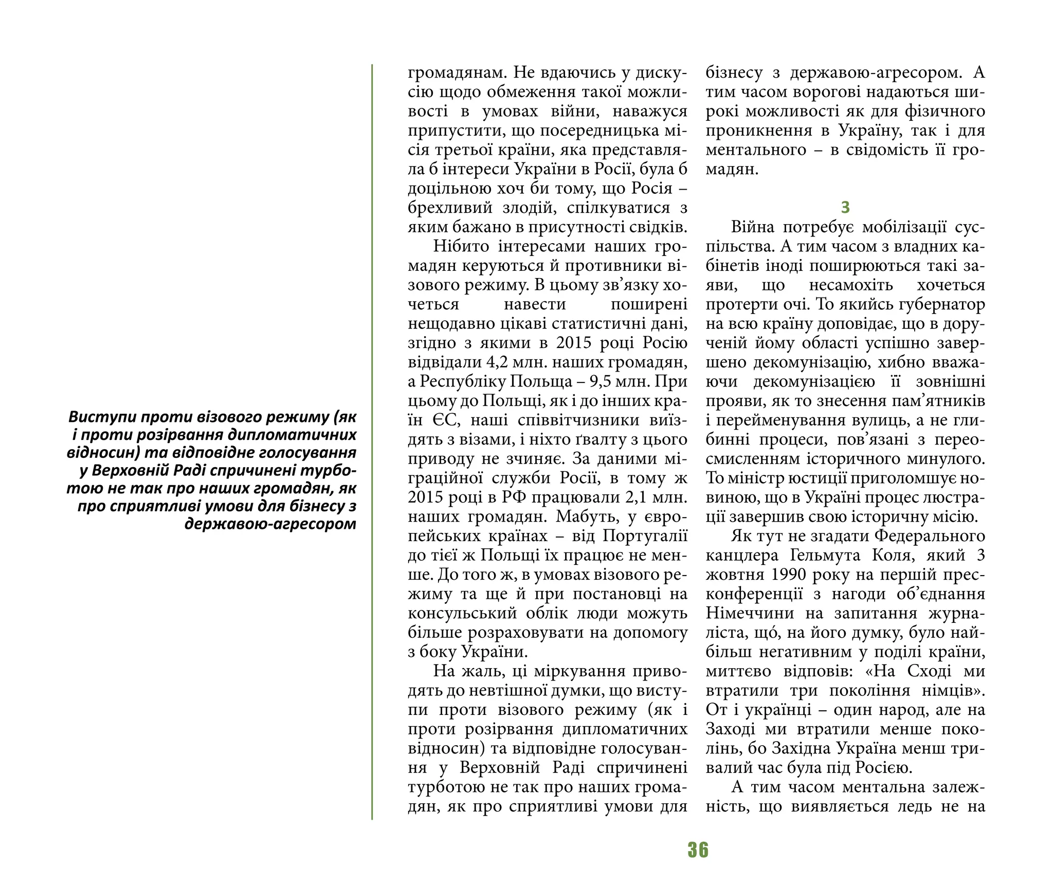 36
громадянам. Не вдаючись у диску-
сію щодо обмеження такої можли-
вості в умовах війни, наважуся
припустити, що посередницька мі-
сія третьої країни, яка представля-
ла б інтереси України в Росії, була б
доцільною хоч би тому, що Росія –
брехливий злодій, спілкуватися з
яким бажано в присутності свідків.
Нібито інтересами наших гро-
мадян керуються й противники ві-
зового режиму. В цьому зв’язку хо-
четься навести поширені
нещодавно цікаві статистичні дані,
згідно з якими в 2015 році Росію
відвідали 4,2 млн. наших громадян,
а Республіку Польща – 9,5 млн. При
цьому до Польщі, як і до інших кра-
їн ЄС, наші співвітчизники виїз-
дять з візами, і ніхто ґвалту з цього
приводу не зчиняє. За даними мі-
граційної служби Росії, в тому ж
2015 році в РФ працювали 2,1 млн.
наших громадян. Мабуть, у євро-
пейських країнах – від Португалії
до тієї ж Польщі їх працює не мен-
ше. До того ж, в умовах візового ре-
жиму та ще й при постановці на
консульський облік люди можуть
більше розраховувати на допомогу
з боку України.
На жаль, ці міркування приво-
дять до невтішної думки, що висту-
пи проти візового режиму (як і
проти розірвання дипломатичних
відносин) та відповідне голосуван-
ня у Верховній Раді спричинені
турботою не так про наших грома-
дян, як про сприятливі умови для
бізнесу з державою-агресором. А
тим часом ворогові надаються ши-
рокі можливості як для фізичного
проникнення в Україну, так і для
ментального – в свідомість її гро-
мадян.
3
Війна потребує мобілізації сус-
пільства. А тим часом з владних ка-
бінетів іноді поширюються такі за-
яви, що несамохіть хочеться
протерти очі. То якийсь губернатор
на всю країну доповідає, що в дору-
ченій йому області успішно завер-
шено декомунізацію, хибно вважа-
ючи декомунізацією її зовнішні
прояви, як то знесення пам’ятників
і перейменування вулиць, а не гли-
бинні процеси, пов’язані з перео-
смисленням історичного минулого.
То міністр юстиції приголомшує но-
виною, що в Україні процес люстра-
ції завершив свою історичну місію.
Як тут не згадати Федерального
канцлера Гельмута Коля, який 3
жовтня 1990 року на першій прес-
конференції з нагоди об’єднання
Німеччини на запитання журна-
ліста, щó, на його думку, було най-
більш негативним у поділі країни,
миттєво відповів: «На Сході ми
втратили три покоління німців».
От і українці – один народ, але на
Заході ми втратили менше поко-
лінь, бо Західна Україна менш три-
валий час була під Росією.
А тим часом ментальна залеж-
ність, що виявляється ледь не на
Виступи проти візового режиму (як
і проти розірвання дипломатичних
відносин) та відповідне голосування
у Верховній Раді спричинені турбо-
тою не так про наших громадян, як
про сприятливі умови для бізнесу з
державою-агресором
 