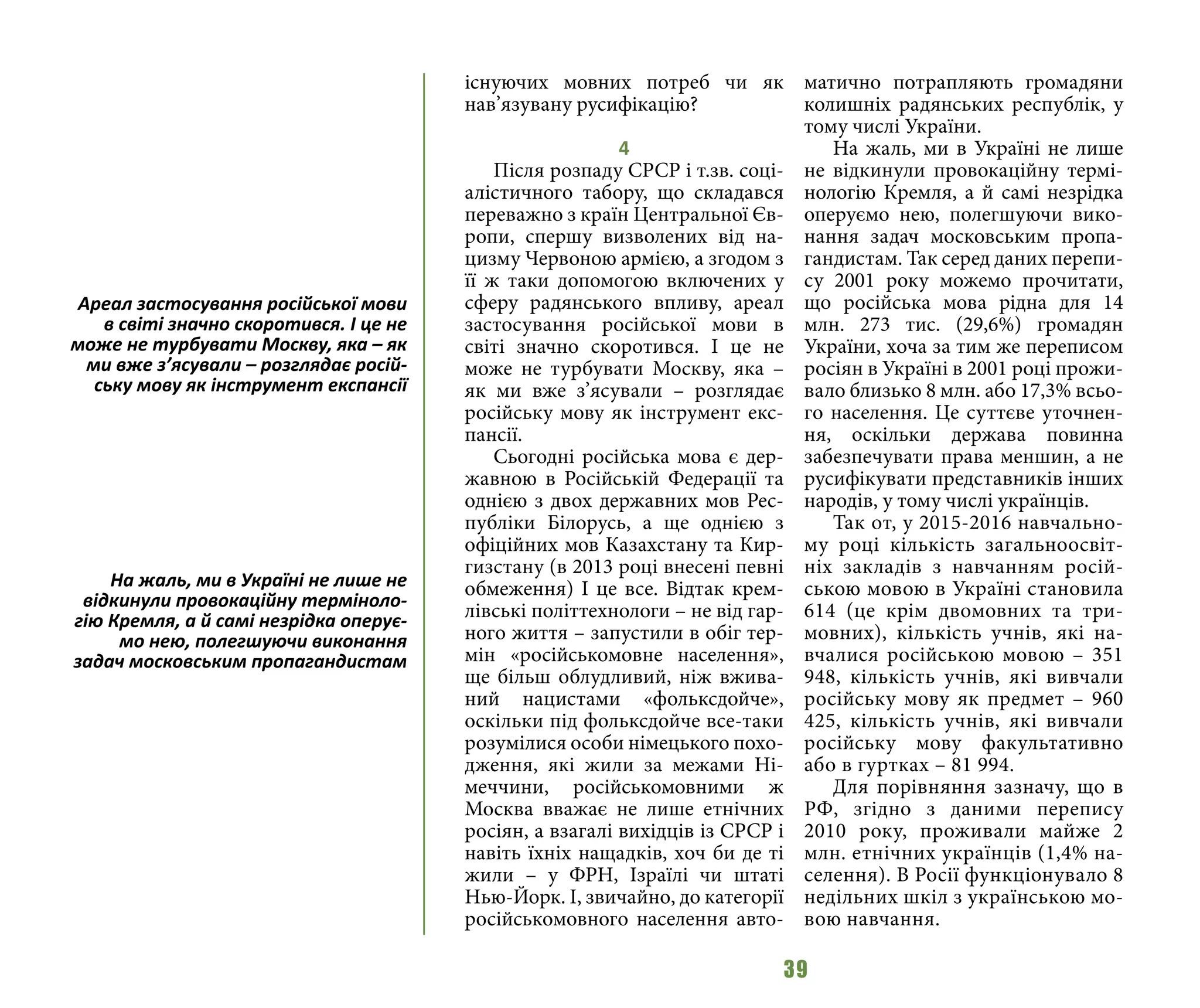 39
існуючих мовних потреб чи як
нав’язувану русифікацію?
4
Після розпаду СРСР і т.зв. соці-
алістичного табору, що складався
переважно з країн Центральної Єв-
ропи, спершу визволених від на-
цизму Червоною армією, а згодом з
її ж таки допомогою включених у
сферу радянського впливу, ареал
застосування російської мови в
світі значно скоротився. І це не
може не турбувати Москву, яка –
як ми вже з’ясували – розглядає
російську мову як інструмент екс-
пансії.
Сьогодні російська мова є дер-
жавною в Російській Федерації та
однією з двох державних мов Рес-
публіки Білорусь, а ще однією з
офіційних мов Казахстану та Кир-
гизстану (в 2013 році внесені певні
обмеження) І це все. Відтак крем-
лівські політтехнологи – не від гар-
ного життя – запустили в обіг тер-
мін «російськомовне населення»,
ще більш облудливий, ніж вжива-
ний нацистами «фольксдойче»,
оскільки під фольксдойче все-таки
розумілися особи німецького похо-
дження, які жили за межами Ні-
меччини, російськомовними ж
Москва вважає не лише етнічних
росіян, а взагалі вихідців із СРСР і
навіть їхніх нащадків, хоч би де ті
жили – у ФРН, Ізраїлі чи штаті
Нью-Йорк. І, звичайно, до категорії
російськомовного населення авто-
матично потрапляють громадяни
колишніх радянських республік, у
тому числі України.
На жаль, ми в Україні не лише
не відкинули провокаційну термі-
нологію Кремля, а й самі незрідка
оперуємо нею, полегшуючи вико-
нання задач московським пропа-
гандистам. Так серед даних перепи-
су 2001 року можемо прочитати,
що російська мова рідна для 14
млн. 273 тис. (29,6%) громадян
України, хоча за тим же переписом
росіян в Україні в 2001 році прожи-
вало близько 8 млн. або 17,3% всьо-
го населення. Це суттєве уточнен-
ня, оскільки держава повинна
забезпечувати права меншин, а не
русифікувати представників інших
народів, у тому числі українців.
Так от, у 2015-2016 навчально-
му році кількість загальноосвіт-
ніх закладів з навчанням росій-
ською мовою в Україні становила
614 (це крім двомовних та три-
мовних), кількість учнів, які на-
вчалися російською мовою – 351
948, кількість учнів, які вивчали
російську мову як предмет – 960
425, кількість учнів, які вивчали
російську мову факультативно
або в гуртках – 81 994.
Для порівняння зазначу, що в
РФ, згідно з даними перепису
2010 року, проживали майже 2
млн. етнічних українців (1,4% на-
селення). В Росії функціонувало 8
недільних шкіл з українською мо-
вою навчання.
Ареал застосування російської мови
в світі значно скоротився. І це не
може не турбувати Москву, яка – як
ми вже з’ясували – розглядає росій-
ську мову як інструмент експансії
На жаль, ми в Україні не лише не
відкинули провокаційну терміноло-
гію Кремля, а й самі незрідка оперує-
мо нею, полегшуючи виконання
задач московським пропагандистам
 