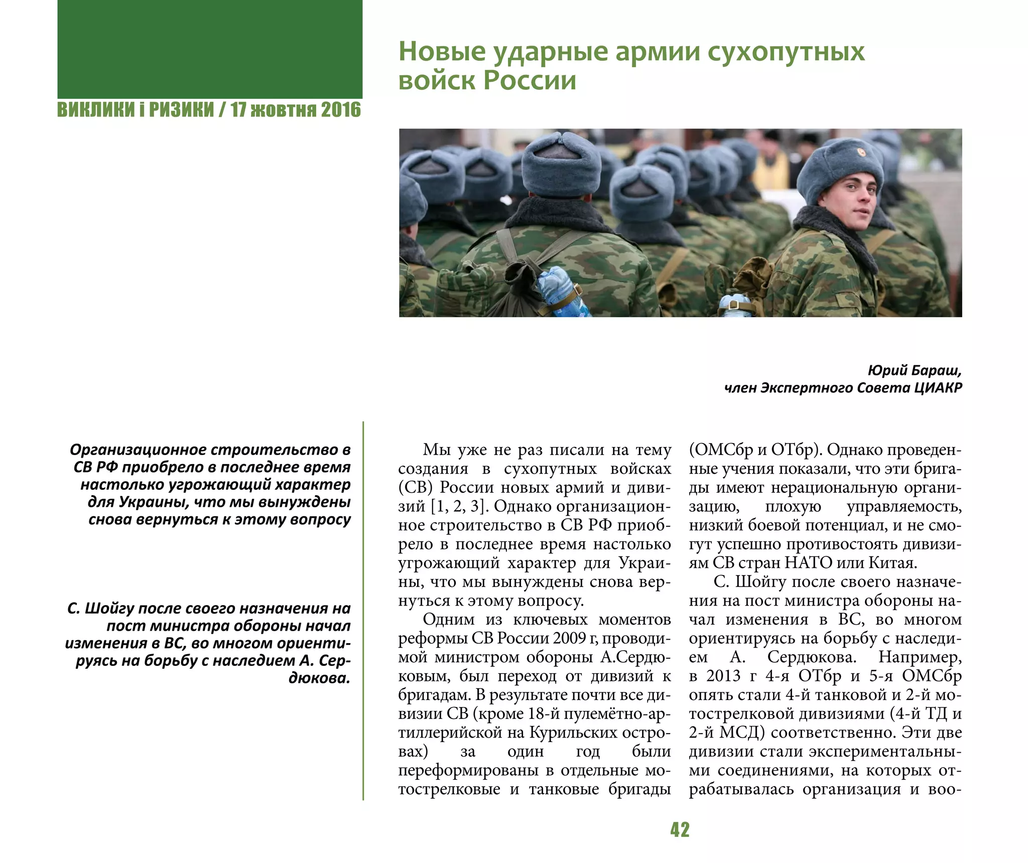 ВИКЛИКИ і РИЗИКИ / 17 жовтня 2016
42
Мы уже не раз писали на тему
создания в сухопутных войсках
(СВ) России новых армий и диви-
зий [1, 2, 3]. Однако организацион-
ное строительство в СВ РФ приоб-
рело в последнее время настолько
угрожающий характер для Украи-
ны, что мы вынуждены снова вер-
нуться к этому вопросу.
Одним из ключевых моментов
реформы СВ России 2009 г, проводи-
мой министром обороны А.Сердю-
ковым, был переход от дивизий к
бригадам. В результате почти все ди-
визии СВ (кроме 18-й пулемётно-ар-
тиллерийской на Курильских остро-
вах) за один год были
переформированы в отдельные мо-
тострелковые и танковые бригады
(ОМСбр и ОТбр). Однако проведен-
ные учения показали, что эти брига-
ды имеют нерациональную органи-
зацию, плохую управляемость,
низкий боевой потенциал, и не смо-
гут успешно противостоять дивизи-
ям СВ стран НАТО или Китая.
С. Шойгу после своего назначе-
ния на пост министра обороны на-
чал изменения в ВС, во многом
ориентируясь на борьбу с наследи-
ем А. Сердюкова. Например,
в  2013  г 4-я ОТбр и 5-я ОМСбр
опять стали 4-й танковой и 2-й мо-
тострелковой дивизиями (4-й ТД и
2-й МСД) соответственно. Эти две
дивизии стали экспериментальны-
ми соединениями, на которых от-
рабатывалась организация и воо-
Новые ударные армии сухопутных
войск России
Юрий Бараш,
член Экспертного Совета ЦИАКР
Организационное строительство в
СВ РФ приобрело в последнее время
настолько угрожающий характер
для Украины, что мы вынуждены
снова вернуться к этому вопросу
С. Шойгу после своего назначения на
пост министра обороны начал
изменения в ВС, во многом ориенти-
руясь на борьбу с наследием А. Сер-
дюкова.
 
