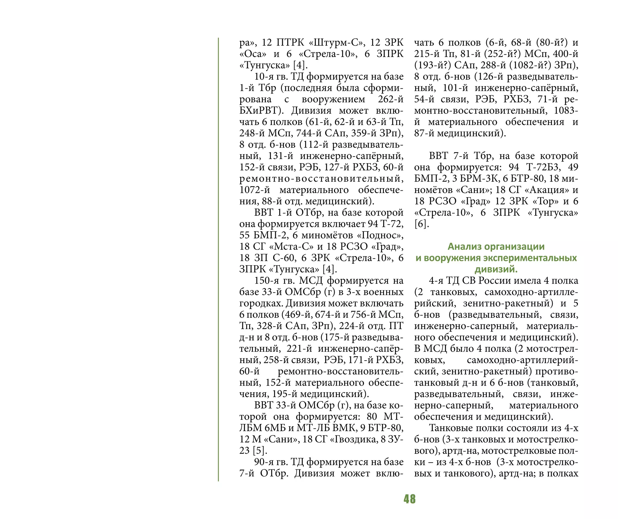 48
ра», 12 ПТРК «Штурм-С», 12 ЗРК
«Оса» и 6 «Стрела-10», 6 ЗПРК
«Тунгуска» [4].
10-я гв. ТД формируется на базе
1-й Тбр (последняя была сформи-
рована с вооружением 262-й
БХиРВТ). Дивизия может вклю-
чать 6 полков (61-й, 62-й и 63-й Тп,
248-й МСп, 744-й САп, 359-й ЗРп),
8 отд. б-нов (112-й разведыватель-
ный, 131-й инженерно-сапёрный,
152-й связи, РЭБ, 127-й РХБЗ, 60-й
ремонтно-восстановительный,
1072-й материального обеспече-
ния, 88-й отд. медицинский).
ВВТ 1-й ОТбр, на базе которой
она формируется включает 94 Т-72,
55 БМП-2, 6 миномётов «Поднос»,
18 СГ «Мста-С» и 18 РСЗО «Град»,
18 ЗП С-60, 6 ЗРК «Стрела-10», 6
ЗПРК «Тунгуска» [4].
150-я гв. МСД формируется на
базе 33-й ОМСбр (г) в 3-х военных
городках. Дивизия может включать
6 полков (469-й, 674-й и 756-й МСп,
Тп, 328-й САп, ЗРп), 224-й отд. ПТ
д-н и 8 отд. б-нов (175-й разведыва-
тельный, 221-й инженерно-сапёр-
ный, 258-й связи, РЭБ, 171-й РХБЗ,
60-й ремонтно-восстановитель-
ный, 152-й материального обеспе-
чения, 195-й медицинский).
ВВТ 33-й ОМСбр (г), на базе ко-
торой она формируется: 80 МТ-
ЛБМ 6МБ и МТ-ЛБ ВМК, 9 БТР-80,
12 М «Сани», 18 СГ «Гвоздика, 8 ЗУ-
23 [5].
90-я гв. ТД формируется на базе
7-й ОТбр. Дивизия может вклю-
чать 6 полков (6-й, 68-й (80-й?) и
215-й Тп, 81-й (252-й?) МСп, 400-й
(193-й?) САп, 288-й (1082-й?) ЗРп),
8 отд. б-нов (126-й разведыватель-
ный, 101-й инженерно-сапёрный,
54-й связи, РЭБ, РХБЗ, 71-й ре-
монтно-восстановительный, 1083-
й материального обеспечения и
87-й медицинский).
ВВТ 7-й Тбр, на базе которой
она формируется: 94 Т-72Б3, 49
БМП-2, 3 БРМ-3К, 6 БТР-80, 18 ми-
номётов «Сани»; 18 СГ «Акация» и
18 РСЗО «Град» 12 ЗРК «Тор» и 6
«Стрела-10», 6 ЗПРК «Тунгуска»
[6].
Анализ организации
и вооружения экспериментальных
дивизий.
4-я ТД СВ России имела 4 полка
(2 танковых, самоходно-артилле-
рийский, зенитно-ракетный) и 5
б-нов (разведывательный, связи,
инженерно-саперный, материаль-
ного обеспечения и медицинский).
В МСД было 4 полка (2 мотострел-
ковых, самоходно-артиллерий-
ский, зенитно-ракетный) противо-
танковый д-н и 6 б-нов (танковый,
разведывательный, связи, инже-
нерно-саперный, материального
обеспечения и медицинский).
Танковые полки состояли из 4-х
б-нов (3-х танковых и мотострелко-
вого), артд-на, мотострелковые пол-
ки – из 4-х б-нов (3-х мотострелко-
вых и танкового), артд-на; в полках
 