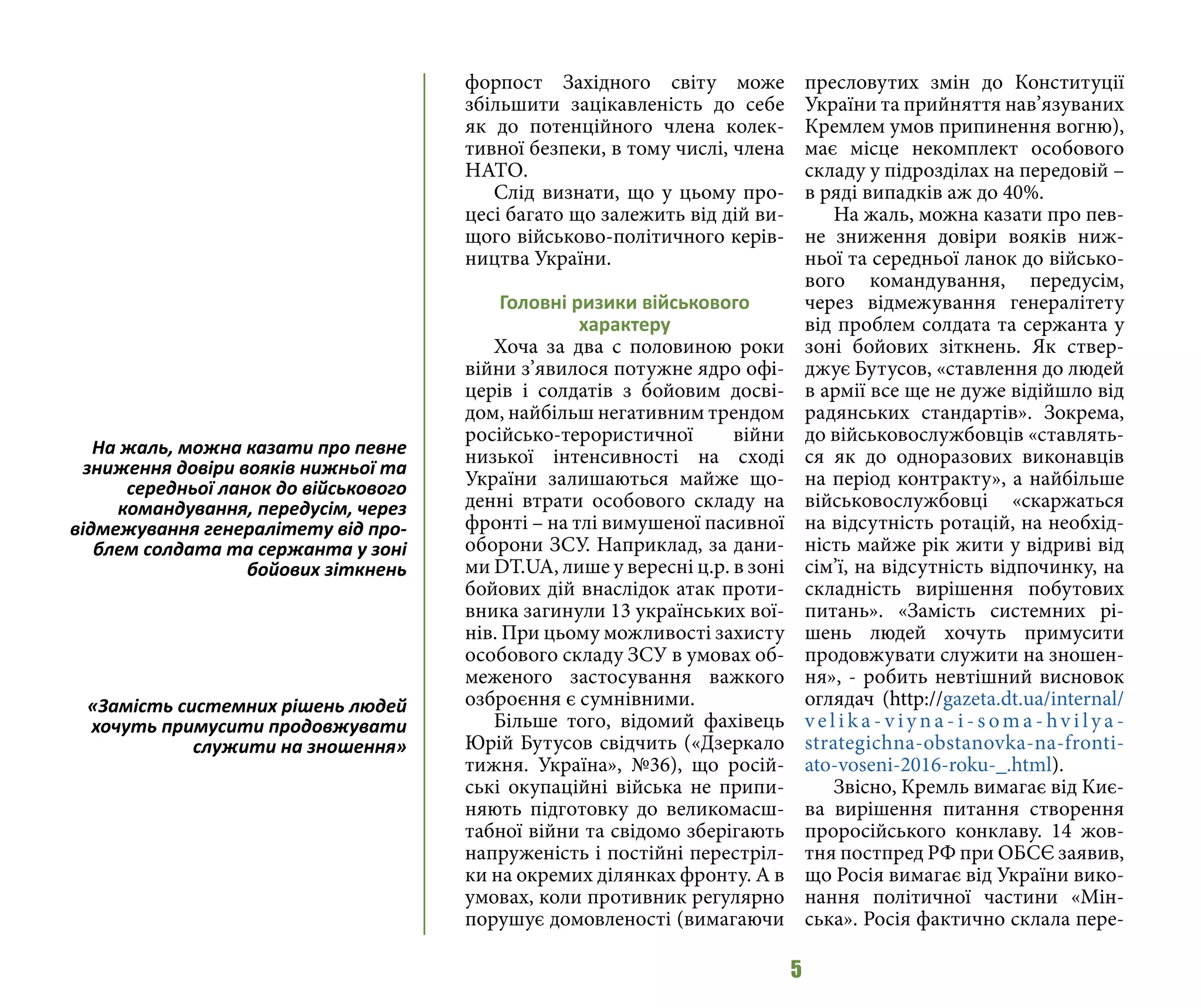 5
форпост Західного світу може
збільшити зацікавленість до себе
як до потенційного члена колек-
тивної безпеки, в тому числі, члена
НАТО.
Слід визнати, що у цьому про-
цесі багато що залежить від дій ви-
щого військово-політичного керів-
ництва України.
Головні ризики військового
характеру
Хоча за два с половиною роки
війни з’явилося потужне ядро офі-
церів і солдатів з бойовим досві-
дом, найбільш негативним трендом
російсько-терористичної війни
низької інтенсивності на сході
України залишаються майже що-
денні втрати особового складу на
фронті – на тлі вимушеної пасивної
оборони ЗСУ. Наприклад, за дани-
ми DT.UA, лише у вересні ц.р. в зоні
бойових дій внаслідок атак проти-
вника загинули 13 українських вої-
нів. При цьому можливості захисту
особового складу ЗСУ в умовах об-
меженого застосування важкого
озброєння є сумнівними.
Більше того, відомий фахівець
Юрій Бутусов свідчить («Дзеркало
тижня. Україна», №36), що росій-
ські окупаційні війська не припи-
няють підготовку до великомасш-
табної війни та свідомо зберігають
напруженість і постійні перестріл-
ки на окремих ділянках фронту. А в
умовах, коли противник регулярно
порушує домовленості (вимагаючи
пресловутих змін до Конституції
України та прийняття нав’язуваних
Кремлем умов припинення вогню),
має місце некомплект особового
складу у підрозділах на передовій –
в ряді випадків аж до 40%.
На жаль, можна казати про пев-
не зниження довіри вояків ниж-
ньої та середньої ланок до військо-
вого командування, передусім,
через відмежування генералітету
від проблем солдата та сержанта у
зоні бойових зіткнень. Як ствер-
джує Бутусов, «ставлення до людей
в армії все ще не дуже відійшло від
радянських стандартів». Зокрема,
до військовослужбовців «ставлять-
ся як до одноразових виконавців
на період контракту», а найбільше
військовослужбовці «скаржаться
на відсутність ротацій, на необхід-
ність майже рік жити у відриві від
сім’ї, на відсутність відпочинку, на
складність вирішення побутових
питань». «Замість системних рі-
шень людей хочуть примусити
продовжувати служити на зношен-
ня», - робить невтішний висновок
оглядач (http://gazeta.dt.ua/internal/
vel i k a - v iy n a - i - s om a - hv i ly a -
strategichna-obstanovka-na-fronti-
ato-voseni-2016-roku-_.html).
Звісно, Кремль вимагає від Киє-
ва вирішення питання створення
проросійського конклаву. 14 жов-
тня постпред РФ при ОБСЄ заявив,
що Росія вимагає від України вико-
нання політичної частини «Мін-
ська». Росія фактично склала пере-
На жаль, можна казати про певне
зниження довіри вояків нижньої та
середньої ланок до військового
командування, передусім, через
відмежування генералітету від про-
блем солдата та сержанта у зоні
бойових зіткнень
«Замість системних рішень людей
хочуть примусити продовжувати
служити на зношення»
 