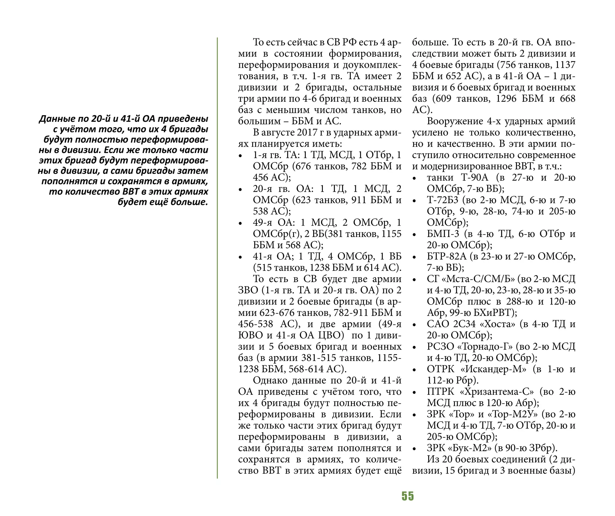 55
То есть сейчас в СВ РФ есть 4 ар-
мии в состоянии формирования,
переформирования и доукомплек-
тования, в т.ч. 1-я гв. ТА имеет 2
дивизии и 2 бригады, остальные
три армии по 4-6 бригад и военных
баз с меньшим числом танков, но
большим – ББМ и АС.
В августе 2017 г в ударных арми-
ях планируется иметь:
•	 1-я гв. ТА: 1 ТД, МСД, 1 ОТбр, 1
ОМСбр (676 танков, 782 ББМ и
456 АС);
•	 20-я гв. ОА: 1 ТД, 1 МСД, 2
ОМСбр (623 танков, 911 ББМ и
538 АС);
•	 49-я ОА: 1 МСД, 2 ОМСбр, 1
ОМСбр(г), 2 ВБ(381 танков, 1155
ББМ и 568 АС);
•	 41-я ОА; 1 ТД, 4 ОМСбр, 1 ВБ
(515 танков, 1238 ББМ и 614 АС).
То есть в СВ будет две армии
ЗВО (1-я гв. ТА и 20-я гв. ОА) по 2
дивизии и 2 боевые бригады (в ар-
мии 623-676 танков, 782-911 ББМ и
456-538 АС), и две армии (49-я
ЮВО и 41-я ОА ЦВО) по 1 диви-
зии и 5 боевых бригад и военных
баз (в армии 381-515 танков, 1155-
1238 ББМ, 568-614 АС).
Однако данные по 20-й и 41-й
ОА приведены с учётом того, что
их 4 бригады будут полностью пе-
реформированы в дивизии. Если
же только части этих бригад будут
переформированы в дивизии, а
сами бригады затем пополнятся и
сохранятся в армиях, то количе-
ство ВВТ в этих армиях будет ещё
больше. То есть в 20-й гв. ОА впо-
следствии может быть 2 дивизии и
4 боевые бригады (756 танков, 1137
ББМ и 652 АС), а в 41-й ОА – 1 ди-
визия и 6 боевых бригад и военных
баз (609 танков, 1296 ББМ и 668
АС).
Вооружение 4-х ударных армий
усилено не только количественно,
но и качественно. В эти армии по-
ступило относительно современное
и модернизированное ВВТ, в т.ч.:
•	 танки Т-90А (в 27-ю и 20-ю
ОМСбр, 7-ю ВБ);
•	 Т-72Б3 (во 2-ю МСД, 6-ю и 7-ю
ОТбр, 9-ю, 28-ю, 74-ю и 205-ю
ОМСбр);
•	 БМП-3 (в 4-ю ТД, 6-ю ОТбр и
20-ю ОМСбр);
•	 БТР-82А (в 23-ю и 27-ю ОМСбр,
7-ю ВБ);
•	 СГ «Мста-С/СМ/Б» (во 2-ю МСД
и 4-ю ТД, 20-ю, 23-ю, 28-ю и 35-ю
ОМСбр плюс в 288-ю и 120-ю
Абр, 99-ю БХиРВТ);
•	 САО 2С34 «Хоста» (в 4-ю ТД и
20-ю ОМСбр);
•	 РСЗО «Торнадо-Г» (во 2-ю МСД
и 4-ю ТД, 20-ю ОМСбр);
•	 ОТРК «Искандер-М» (в 1-ю и
112-ю Рбр).
•	 ПТРК «Хризантема-С» (во 2-ю
МСД плюс в 120-ю Абр);
•	 ЗРК «Тор» и «Тор-М2У» (во 2-ю
МСД и 4-ю ТД, 7-ю ОТбр, 20-ю и
205-ю ОМСбр);
•	 ЗРК «Бук-М2» (в 90-ю ЗРбр).
Из 20 боевых соединений (2 ди-
визии, 15 бригад и 3 военные базы)
Данные по 20-й и 41-й ОА приведены
с учётом того, что их 4 бригады
будут полностью переформирова-
ны в дивизии. Если же только части
этих бригад будут переформирова-
ны в дивизии, а сами бригады затем
пополнятся и сохранятся в армиях,
то количество ВВТ в этих армиях
будет ещё больше.
 
