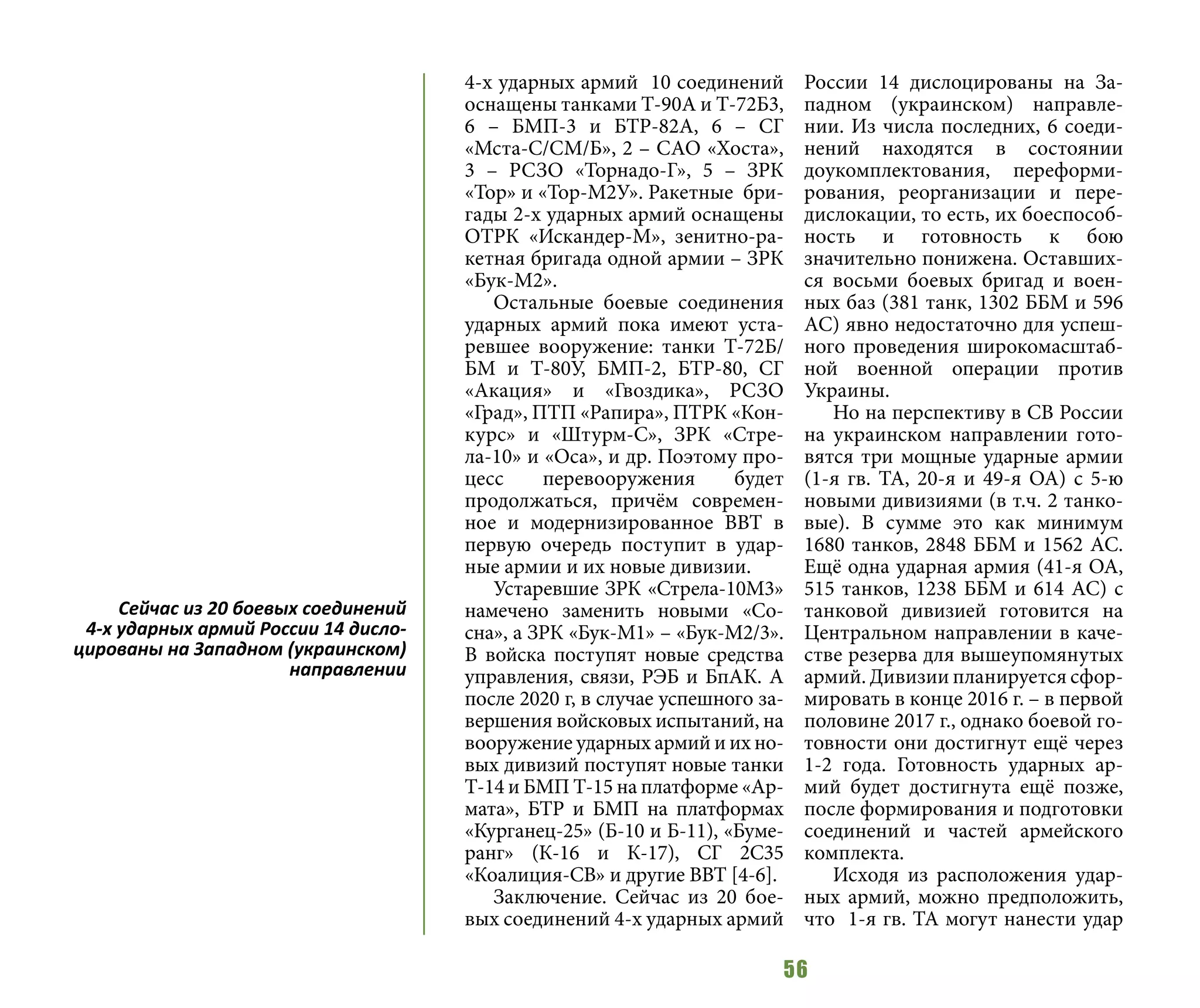 56
4-х ударных армий 10 соединений
оснащены танками Т-90А и Т-72Б3,
6 – БМП-3 и БТР-82А, 6 – СГ
«Мста-С/СМ/Б», 2 – САО «Хоста»,
3 – РСЗО «Торнадо-Г», 5 – ЗРК
«Тор» и «Тор-М2У». Ракетные бри-
гады 2-х ударных армий оснащены
ОТРК «Искандер-М», зенитно-ра-
кетная бригада одной армии – ЗРК
«Бук-М2».
Остальные боевые соединения
ударных армий пока имеют уста-
ревшее вооружение: танки Т-72Б/
БМ и Т-80У, БМП-2, БТР-80, СГ
«Акация» и «Гвоздика», РСЗО
«Град», ПТП «Рапира», ПТРК «Кон-
курс» и «Штурм-С», ЗРК «Стре-
ла-10» и «Оса», и др. Поэтому про-
цесс перевооружения будет
продолжаться, причём современ-
ное и модернизированное ВВТ в
первую очередь поступит в удар-
ные армии и их новые дивизии.
Устаревшие ЗРК «Стрела-10М3»
намечено заменить новыми «Со-
сна», а ЗРК «Бук-М1» – «Бук-М2/3».
В войска поступят новые средства
управления, связи, РЭБ и БпАК. А
после 2020 г, в случае успешного за-
вершения войсковых испытаний, на
вооружение ударных армий и их но-
вых дивизий поступят новые танки
Т-14 и БМП Т-15 на платформе «Ар-
мата», БТР и БМП на платформах
«Курганец-25» (Б-10 и Б-11), «Буме-
ранг» (К-16 и К-17), СГ 2С35
«Коалиция-СВ» и другие ВВТ [4-6].
Заключение. Сейчас из 20 бое-
вых соединений 4-х ударных армий
России 14 дислоцированы на За-
падном (украинском) направле-
нии. Из числа последних, 6 соеди-
нений находятся в состоянии
доукомплектования, переформи-
рования, реорганизации и пере-
дислокации, то есть, их боеспособ-
ность и готовность к бою
значительно понижена. Оставших-
ся восьми боевых бригад и воен-
ных баз (381 танк, 1302 ББМ и 596
АС) явно недостаточно для успеш-
ного проведения широкомасштаб-
ной военной операции против
Украины.
Но на перспективу в СВ России
на украинском направлении гото-
вятся три мощные ударные армии
(1-я гв. ТА, 20-я и 49-я ОА) с 5-ю
новыми дивизиями (в т.ч. 2 танко-
вые). В сумме это как минимум
1680 танков, 2848 ББМ и 1562 АС.
Ещё одна ударная армия (41-я ОА,
515 танков, 1238 ББМ и 614 АС) с
танковой дивизией готовится на
Центральном направлении в каче-
стве резерва для вышеупомянутых
армий. Дивизии планируется сфор-
мировать в конце 2016 г. – в первой
половине 2017 г., однако боевой го-
товности они достигнут ещё через
1-2 года. Готовность ударных ар-
мий будет достигнута ещё позже,
после формирования и подготовки
соединений и частей армейского
комплекта.
Исходя из расположения удар-
ных армий, можно предположить,
что 1-я гв. ТА могут нанести удар
Сейчас из 20 боевых соединений
4-х ударных армий России 14 дисло-
цированы на Западном (украинском)
направлении
 