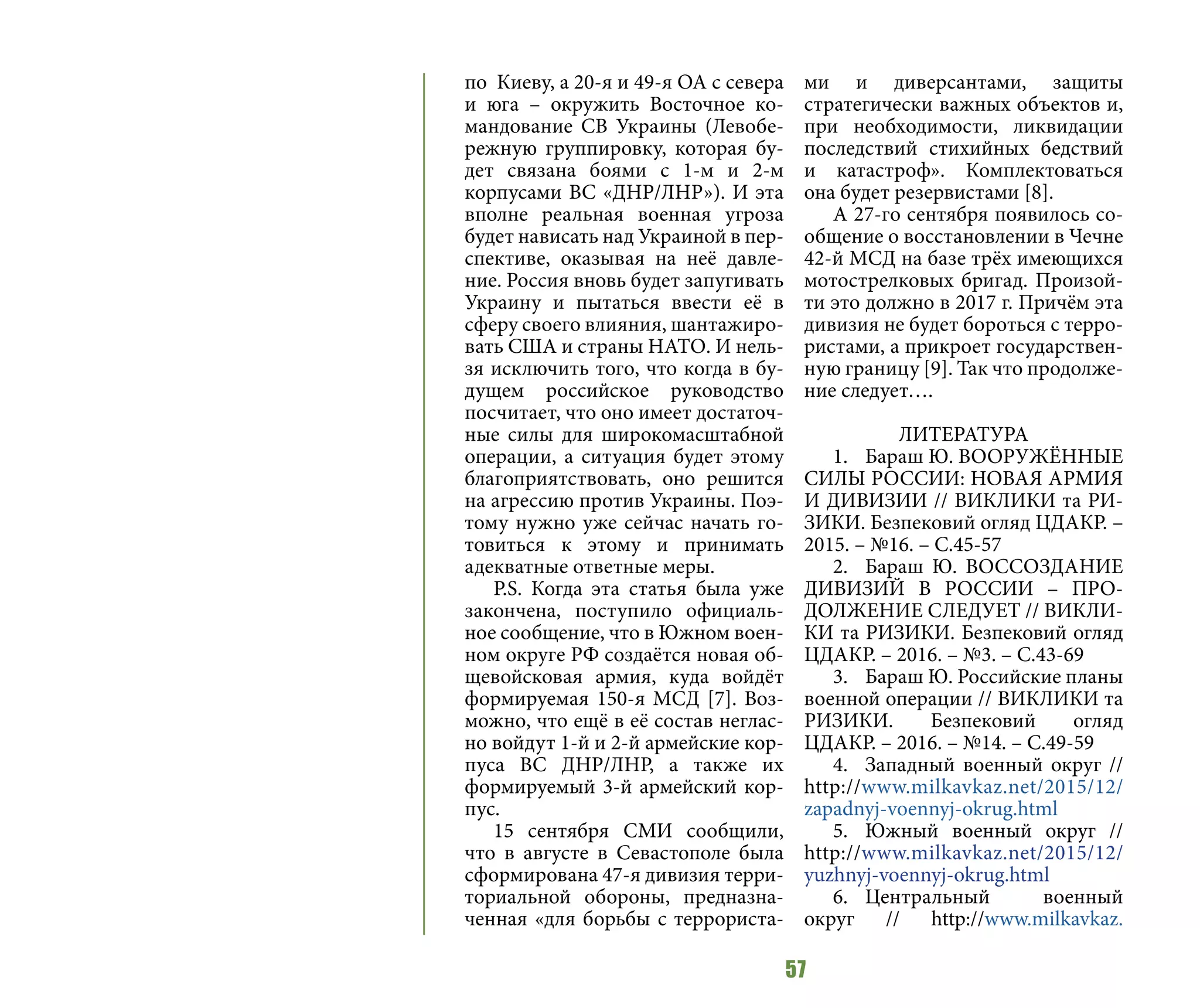 57
по Киеву, а 20-я и 49-я ОА с севера
и юга – окружить Восточное ко-
мандование СВ Украины (Левобе-
режную группировку, которая бу-
дет связана боями с 1-м и 2-м
корпусами ВС «ДНР/ЛНР»). И эта
вполне реальная военная угроза
будет нависать над Украиной в пер-
спективе, оказывая на неё давле-
ние. Россия вновь будет запугивать
Украину и пытаться ввести её в
сферу своего влияния, шантажиро-
вать США и страны НАТО. И нель-
зя исключить того, что когда в бу-
дущем российское руководство
посчитает, что оно имеет достаточ-
ные силы для широкомасштабной
операции, а ситуация будет этому
благоприятствовать, оно решится
на агрессию против Украины. Поэ-
тому нужно уже сейчас начать го-
товиться к этому и принимать
адекватные ответные меры.
P.S. Когда эта статья была уже
закончена, поступило официаль-
ное сообщение, что в Южном воен-
ном округе РФ создаётся новая об-
щевойсковая армия, куда войдёт
формируемая 150-я МСД [7]. Воз-
можно, что ещё в её состав неглас-
но войдут 1-й и 2-й армейские кор-
пуса ВС ДНР/ЛНР, а также их
формируемый 3-й армейский кор-
пус.
15 сентября СМИ сообщили,
что в августе в Севастополе была
сформирована 47-я дивизия терри-
ториальной обороны, предназна-
ченная «для борьбы с террориста-
ми и диверсантами, защиты
стратегически важных объектов и,
при необходимости, ликвидации
последствий стихийных бедствий
и катастроф». Комплектоваться
она будет резервистами [8].
А 27-го сентября появилось со-
общение о восстановлении в Чечне
42-й МСД на базе трёх имеющихся
мотострелковых бригад. Произой-
ти это должно в 2017 г. Причём эта
дивизия не будет бороться с терро-
ристами, а прикроет государствен-
ную границу [9]. Так что продолже-
ние следует….
ЛИТЕРАТУРА
1.	 Бараш Ю. ВООРУЖЁННЫЕ
СИЛЫ РОССИИ: НОВАЯ АРМИЯ
И ДИВИЗИИ // ВИКЛИКИ та РИ-
ЗИКИ. Безпековий огляд ЦДАКР. –
2015. – №16. – С.45-57
2.	 Бараш Ю. ВОССОЗДАНИЕ
ДИВИЗИЙ В РОССИИ – ПРО-
ДОЛЖЕНИЕ СЛЕДУЕТ // ВИКЛИ-
КИ та РИЗИКИ. Безпековий огляд
ЦДАКР. – 2016. – №3. – С.43-69
3.	 Бараш Ю. Российские планы
военной операции // ВИКЛИКИ та
РИЗИКИ. Безпековий огляд
ЦДАКР. – 2016. – №14. – С.49-59
4.	 Западный военный округ //
http://www.milkavkaz.net/2015/12/
zapadnyj-voennyj-okrug.html
5.	 Южный военный округ //
http://www.milkavkaz.net/2015/12/
yuzhnyj-voennyj-okrug.html
6.	Центральный военный
округ // http://www.milkavkaz.
 