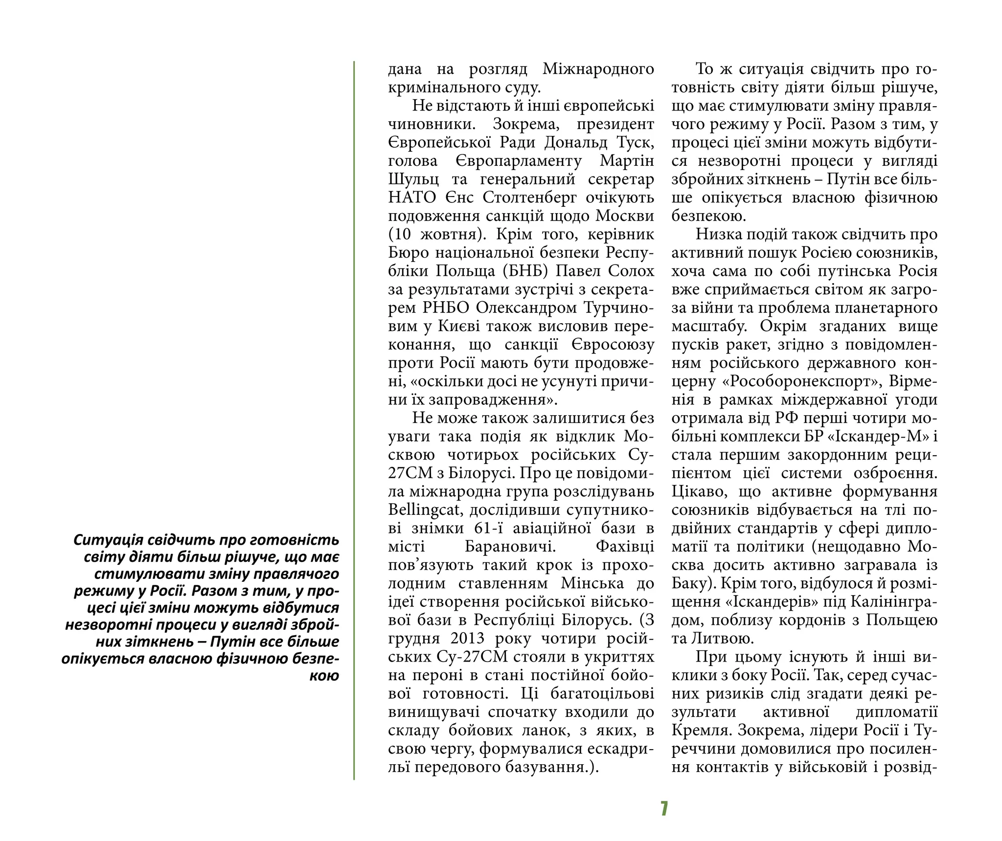 7
дана на розгляд Міжнародного
кримінального суду.
Не відстають й інші європейські
чиновники. Зокрема, президент
Європейської Ради Дональд Туск,
голова Європарламенту Мартін
Шульц та генеральний секретар
НАТО Єнс Столтенберг очікують
подовження санкцій щодо Москви
(10 жовтня). Крім того, керівник
Бюро національної безпеки Респу-
бліки Польща (БНБ) Павел Солох
за результатами зустрічі з секрета-
рем РНБО Олександром Турчино-
вим у Києві також висловив пере-
конання, що санкції Євросоюзу
проти Росії мають бути продовже-
ні, «оскільки досі не усунуті причи-
ни їх запровадження».
Не може також залишитися без
уваги така подія як відклик Мо-
сквою чотирьох російських Су-
27СМ з Білорусі. Про це повідоми-
ла міжнародна група розслідувань
Bellingcat, дослідивши супутнико-
ві знімки 61-ї авіаційної бази в
місті Барановичі. Фахівці
пов’язують такий крок із прохо-
лодним ставленням Мінська до
ідеї створення російської військо-
вої бази в Республіці Білорусь. (З
грудня 2013 року чотири росій-
ських Су-27СМ стояли в укриттях
на пероні в стані постійної бойо-
вої готовності. Ці багатоцільові
винищувачі спочатку входили до
складу бойових ланок, з яких, в
свою чергу, формувалися ескадри-
льї передового базування.).
То ж ситуація свідчить про го-
товність світу діяти більш рішуче,
що має стимулювати зміну правля-
чого режиму у Росії. Разом з тим, у
процесі цієї зміни можуть відбути-
ся незворотні процеси у вигляді
збройних зіткнень – Путін все біль-
ше опікується власною фізичною
безпекою.
Низка подій також свідчить про
активний пошук Росією союзників,
хоча сама по собі путінська Росія
вже сприймається світом як загро-
за війни та проблема планетарного
масштабу. Окрім згаданих вище
пусків ракет, згідно з повідомлен-
ням російського державного кон-
церну «Рособоронекспорт», Вірме-
нія в рамках міждержавної угоди
отримала від РФ перші чотири мо-
більні комплекси БР «Іскандер-М» і
стала першим закордонним реци-
пієнтом цієї системи озброєння.
Цікаво, що активне формування
союзників відбувається на тлі по-
двійних стандартів у сфері дипло-
матії та політики (нещодавно Мо-
сква досить активно загравала із
Баку). Крім того, відбулося й розмі-
щення «Іскандерів» під Калінінгра-
дом, поблизу кордонів з Польщею
та Литвою.
При цьому існують й інші ви-
клики з боку Росії. Так, серед сучас-
них ризиків слід згадати деякі ре-
зультати активної дипломатії
Кремля. Зокрема, лідери Росії і Ту-
реччини домовилися про посилен-
ня контактів у військовій і розвід-
Ситуація свідчить про готовність
світу діяти більш рішуче, що має
стимулювати зміну правлячого
режиму у Росії. Разом з тим, у про-
цесі цієї зміни можуть відбутися
незворотні процеси у вигляді зброй-
них зіткнень – Путін все більше
опікується власною фізичною безпе-
кою
 