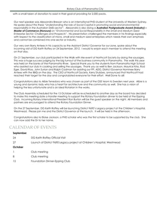 Rotary Club of Parramatta City

 with a small token of donation to assist in their goal of providing for 2,000 packs.


 Our next speaker was Alessandro Bressan who is an international PHD student at the University of Western Sydney.
 He spoke about this thesis “Understanding the role of Social Capital in promoting social and environmental
 responsibility in the Australian SMEs sector”. Alessandro is also doing a Australian Postgraduate Award (Industry) –
 Master of Commerce (Honours) on “Environmental and Social Responsibility in the Small and Medium Sized
 Enterprise Sector: Challenges and Prospects”. His presentation challenged the members in his findings especially
 with respect to the classification of micro, small and medium sized enterprises which needs their own emphasis
 and cannot be combined into one sector or industry.

 Our very own Barry Antees in his capacity as the Assistant District Governor for our zone, spoke about the
 incoming visit of DG Keith Roffey on 24 September, 2012. I would to enjoin each member to attend the meeting
 on that day.

 On 21 September, our club participated in the Walk with Me event of Northcott Society by doing the sausages.
 This was a huge success judging by the big turnout of the business community in Parramatta. The walk this year
 was held on the banks of the Parramatta River. Special thank you to the students from Parramatta High School
 who assisted our club in cooking and selling the sausages. Thank you as well to Ben Jackson, Maurice Kriss, Rod
 Eger, David Ross, John Surian and Ralph Cadman for assisting our PP, ADG, District Governor Nominee Barry
 Antees with the BBQ on the day. The CEO of Northcott Society, Kerry Stubbes, announced that Northcott had
 reached their target for the day and congratulated everyone for their effort. Well Done to all!

 Congratulations also to Albie Tenedora who was chosen as part of the GSE team to Sweden next year. Albie is a
 young and dynamic lady who has a heart for architecture and the community as well. She has a vision of
 helping the less unfortunate and is an ideal Rotarian in the works.

 The Club Assembly scheduled for the 15 October will be re-scheduled to another day as the board has decided
 to make this meeting date a transfer meeting to support the Rotary Foundation dinner to be held at the Epping
 Club. Incoming Rotary International President Ron Burton will be the guest speaker on the night. All members and
 partners are encouraged to attend the Rotary Foundation Dinner.

 On the 27 September, DG Keith Roffey will be launching District 9690’s Legacy project at the Children’s Hospital,
 Westmead. Please join me and the District Governor at the launch. It will be held in the afternoon.

 Congratulations also to Eloise Jackson, a PHD scholar who was the first scholar to be supported by the club. She
 can now add the Dr to her name.


CALENDAR OF EVENTS
 September
 24              DG Keith Roffey Official Visit
 27              Launch of District 9690 Legacy project at Children’s Hospital, Westmead
 October
 1               Club meeting
 8               Club meeting
 15              Foundation Dinner-Epping Club
 