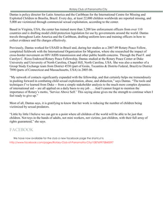Rotary Club of Parramatta City

Dantas is policy director for Latin America and the Caribbean for the International Centre for Missing and
Exploited Children in Brasília, Brazil. Every day, at least 22,000 children worldwide are reported missing, and
5,000 are victimized through commercial sexual exploitation, according to the center.

Based in Virginia, USA, the center has trained more than 3,200 law enforcement officers from over 110
countries and is drafting model child protection legislation for use by governments around the world. Dantas
travels throughout Latin America and the Caribbean, drafting uniform laws and training officers in how to
collect evidence and file charges effectively.

Previously, Dantas worked for USAID in Brazil and, during her studies as a 2007-09 Rotary Peace Fellow,
completed fieldwork with the International Organization for Migration, where she researched the impact of
cross-border movement on HIV/AIDS transmission and other public health concerns. Through the Paul F. and
Carolyn C. Rizza Endowed Rotary Peace Fellowship, Dantas studied at the Rotary Peace Center at Duke
University and University of North Carolina, Chapel Hill, North Carolina, USA. She was also a member of a
Group Study Exchange team from District 4530 (part of Goiás, Tocantins & Distrito Federal, Brazil) to District
7890 (parts of Connecticut and Massachusetts, USA) in 2005-06.

“My network of contacts significantly expanded with the fellowship, and that certainly helps me tremendously
in pushing forward in combating child sexual exploitation, abuse, and abduction,” says Dantas. “The tools and
techniques I’ve learned from Duke -- from a simple stakeholder analysis to the much more complex dynamics
of international aid -- are all applied on a daily basis to my job . . . And I cannot forget to mention the
importance of Rotary’s motto, ‘Service Above Self.’ This saying alone gives me the strength to continue when I
feel ready to give up.”

Most of all, Dantas says, it is gratifying to know that her work is reducing the number of children being
victimized by sexual predators.

“Little by little I believe we can get to a point where all children of the world will be able to be just that:
children. Not toys in the hands of adults, not mini workers, not victims; just children, with their full array of
rights guaranteed,” she says.

FACEBOOK
   We have now available for the club a new facebook page the shortcut is
http://www.facebook.com/pages/Rotary-Club-of-Parramatta-City/108769975845097
 