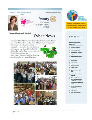 1 | P a g e
Cyber News
Rotary E-Club of Southern Africa
D9400
Inside this issue
Special points of
interest
President address
Stationery project
International Women’s
Day
Newly inducted Mem-
bers
Toms shoes
Solar Bakery
Matching Grant
Knitted items
Egyptian motor cycle
tour
Community Services
meeting
Third year Anniversary,
RI’s 112th Anniversary
and The Foundation’s
100th anniversary social
event
RI Fund Development
Breakfast
COSA event
Food parcel project
February/March 2017
President Annemarie Mostert
February and March have been hectic months with the induction of many
new wonderful members, an abundance of Rotary Business, social and
fellowship events and visiting projects.
February is a month when Romance is celebrat-
ed in a special way. March 17th is official St
Patrick’s Day and for all our members with Irish
blood in them, we toast you!
Below you see youngsters receiving stationery
pack. Yet another very successful project.
RIPE Ian Riseley from Victoria
Australia selected this theme for
his year in office: 2017/2018
 