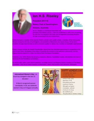 2 | P a g e
International Women’s Day—so
much has changed in the last 15
decades!
March recognised women8
worldwide. In SA, we celebrate
women’s Day on 9 August annually.
Ian H.S. Riseley
President 2017-18
Rotary Club of Sandringham
Victoria, Australia
Ian H.S. Riseley is a chartered accountant and
principal of Ian Riseley and Co., a firm he established in 1976. Prior to starting
his own firm, he worked in the audit and management consulting divisions
of large accounting firms and corporations.
Riseley has been a member of the boards of both a private and a public school, a member of the Community
Advisory Group for the City of Sandringham, and president of Beaumaris Sea Scouts Group. He has been
president of Langi-Taan Ski Club as well as honorary auditor or adviser for a number of charitable organizations.
Riseley’s honors include the AusAID Peacebuilder Award from the Australian government in recognition of his
work in East Timor, the Medal of the Order of Australia for services to the Australian community, and the
Regional Service Award for a Polio Free World from The Rotary Foundation.-
A Rotarian since 1978, Riseley has served as treasurer, director, Foundation trustee, and member and chair of
numerous RI and Foundation committees.
He and his wife, Juliet, a past district governor, are Major Donors and Bequest Society members of The Rotary
Foundation. They live on seven hectares at Moorooduc, where they practice their personal philosophy
 