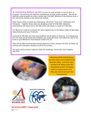 5 | P a g e
A matching Rotary grant to train 10 rural schools on how to farm in
Limpopo. The training will entail the maintenance of high quality gardens. We will be
starting a pilot program at a farm school near the NGO, Blessman International area in
the next three months at the Sterkrivier School.
Other Rotary clubs involved are Pietersburg 100 as the "host club", Polokwane and
Mokopane. Together these clubs are pledging a total of R150 000. Blessman
International will match the R 150 000 which will result in a total of R 300 000.
Jim Blessing is hoping to present this same opportunity to the Rotary Clubs of Bela Bela,
Haenertsburg and Louis Trichardt.
Using the R 300 000, the fund-raising efforts will be taken to America. It is hoped that
8 or 10 clubs will be found and hopefully one corporate donor will match the rest of the
funds to give Blessman International a total of R 2m.
They will be offering three-day training sessions on their campus and then do follow up
training and motivation sessions at all of the schools.
The grant will fund basic material needs like seedlings, hand tools, and irrigation
drip lines.
10-14 June 22017—book early!
Many beautifully knitted jerseys
and other items were knitted by the
Busy Bee ladies, and these were
handed to PP Wilma Lotter (RC
Waterkloof) and PP Prof Gawie
Lotter (e-club) to hand to the
folks who need to be warm this
coming winter.
 