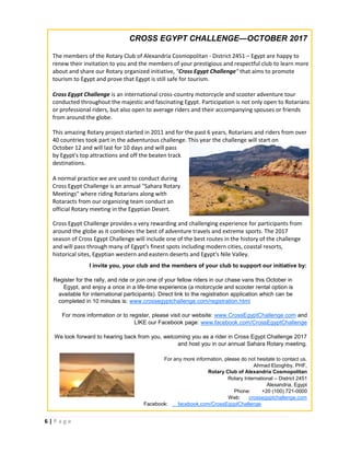 6 | P a g e
CROSS EGYPT CHALLENGE—OCTOBER 2017
The members of the Rotary Club of Alexandria Cosmopolitan - District 2451 – Egypt are happy to
renew their invitation to you and the members of your prestigious and respectful club to learn more
about and share our Rotary organized initiative, "Cross Egypt Challenge" that aims to promote
tourism to Egypt and prove that Egypt is still safe for tourism.
Cross Egypt Challenge is an international cross-country motorcycle and scooter adventure tour
conducted throughout the majestic and fascinating Egypt. Participation is not only open to Rotarians
or professional riders, but also open to average riders and their accompanying spouses or friends
from around the globe.
This amazing Rotary project started in 2011 and for the past 6 years, Rotarians and riders from over
40 countries took part in the adventurous challenge. This year the challenge will start on
October 12 and will last for 10 days and will pass
by Egypt's top attractions and off the beaten track
destinations.
A normal practice we are used to conduct during
Cross Egypt Challenge is an annual "Sahara Rotary
Meetings" where riding Rotarians along with
Rotaracts from our organizing team conduct an
official Rotary meeting in the Egyptian Desert.
I invite you, your club and the members of your club to support our initiative by:
Register for the rally, and ride or join one of your fellow riders in our chase vans this October in
Egypt, and enjoy a once in a life-time experience (a motorcycle and scooter rental option is
available for international participants). Direct link to the registration application which can be
completed in 10 minutes is: www.crossegyptchallenge.com/registration.html
For more information or to register, please visit our website: www.CrossEgyptChallenge.com and
LIKE our Facebook page: www.facebook.com/CrossEgyptChallenge
We look forward to hearing back from you, welcoming you as a rider in Cross Egypt Challenge 2017
and host you in our annual Sahara Rotary meeting.
For any more information, please do not hesitate to contact us.
Ahmad Elzoghby, PHF,
Rotary Club of Alexandria Cosmopolitan
Rotary International – District 2451
Alexandria, Egypt
Phone: +20 (100) 721-0000
Web: crossegyptchallenge.com
Facebook: facebook.com/CrossEgyptChallenge
Cross Egypt Challenge provides a very rewarding and challenging experience for participants from
around the globe as it combines the best of adventure travels and extreme sports. The 2017
season of Cross Egypt Challenge will include one of the best routes in the history of the challenge
and will pass through many of Egypt's finest spots including modern cities, coastal resorts,
historical sites, Egyptian western and eastern deserts and Egypt's Nile Valley.
 