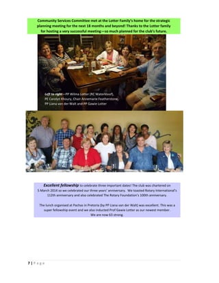 7 | P a g e
Community Services Committee met at the Lotter Family’s home for the strategic
planning meeting for the next 18 months and beyond! Thanks to the Lotter family
for hosting a very successful meeting—so much planned for the club’s future.
Excellent fellowship to celebrate three important dates! The club was chartered on
5 March 2014 so we celebrated our three years’ anniversary. We toasted Rotary International’s
112th anniversary and also celebrated The Rotary Foundation’s 100th anniversary.
The lunch organised at Pachas in Pretoria (by PP Liana van der Walt) was excellent. This was a
super fellowship event and we also inducted Prof Gawie Lotter as our newest member.
We are now 63 strong.
Left to right—PP Wilma Lotter (RC Waterkloof),
PE Carolyn Khoury, Chair Annemarie Featherstone,
PP Liana van der Walt and PP Gawie Lotter
 