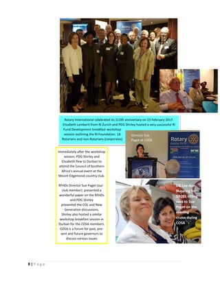 8 | P a g e
Rotary International celebrated its 112th anniversary on 23 February 2017.
Elizabeth Lamberti from RI Zurich and PDG Shirley hosted a very successful RI
Fund Development breakfast workshop
session outlining the RI Foundation. 18
Rotarians and non-Rotarians (corporates)
Immediately after the workshop
session, PDG Shirley and
Elizabeth flew to Durban to
attend the Council of Southern
Africa’s annual event at the
Mount Edgemond country club.
RFHDs Director Sue Paget (our
club member) presented a
wonderful paper on the RFHDs
and PDG Shirley
presented the COL and New
Generation discussions.
Shirley also hosted a similar
workshop breakfast session in
Durban for the COSA members.
COSA is a forum for past, pre-
sent and future governors to
discuss various issues
DG Lee-Ann
Shearing from
D9201 sitting
next to Sue
Paget on the
evening
cruise during
COSA
Director Sue
Paget at COSA
 