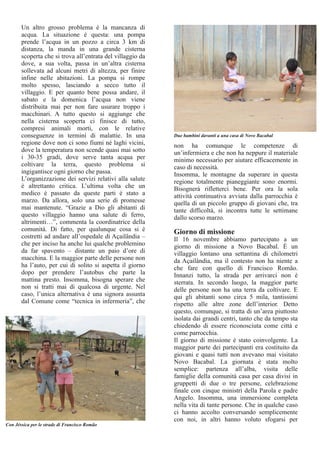 Un altro grosso problema è la mancanza di 
acqua. La situazione è questa: una pompa 
prende l’acqua in un pozzo a circa 3 km di 
distanza, la manda in una grande cisterna 
scoperta che si trova all’entrata del villaggio da 
dove, a sua volta, passa in un’altra cisterna 
sollevata ad alcuni metri di altezza, per finire 
infine nelle abitazioni. La pompa si rompe 
molto spesso, lasciando a secco tutto il 
villaggio. E per quanto bene possa andare, il 
sabato e la domenica l’acqua non viene 
distribuita mai per non fare usurare troppo i 
macchinari. A tutto questo si aggiunge che 
nella cisterna scoperta ci finisce di tutto, 
compresi animali morti, con le relative 
conseguenze in termini di malattie. In una 
regione dove non ci sono fiumi né laghi vicini, 
dove la temperatura non scende quasi mai sotto 
i 30­35 
gradi, dove serve tanta acqua per 
coltivare la terra, questo problema si 
ingigantisce ogni giorno che passa. 
L’organizzazione dei servizi relativi alla salute 
è altrettanto critica. L’ultima volta che un 
medico è passato da queste parti è stato a 
marzo. Da allora, solo una serie di promesse 
mai mantenute. “Grazie a Dio gli abitanti di 
questo villaggio hanno una salute di ferro, 
altrimenti…”, commenta la coordinatrice della 
comunità. Di fatto, per qualunque cosa si è 
costretti ad andare all’ospedale di Açailândia – 
che per inciso ha anche lui qualche problemino 
da far spavento – distante un paio d’ore di 
macchina. E la maggior parte delle persone non 
ha l’auto, per cui di solito si aspetta il giorno 
dopo per prendere l’autobus che parte la 
mattina presto. Insomma, bisogna sperare che 
non si tratti mai di qualcosa di urgente. Nel 
caso, l’unica alternativa è una signora assunta 
dal Comune come “tecnica in infermeria”, che 
non ha comunque le competenze di 
un’infermiera e che non ha neppure il materiale 
minimo necessario per aiutare efficacemente in 
caso di necessità. 
Insomma, le montagne da superare in questa 
regione totalmente pianeggiante sono enormi. 
Bisognerà rifletterci bene. Per ora la sola 
attività continuativa avviata dalla parrocchia è 
quella di un piccolo gruppo di giovani che, tra 
tante difficoltà, si incontra tutte le settimane 
dallo scorso marzo. 
Giorno di missione 
Il 16 novembre abbiamo partecipato a un 
giorno di missione a Novo Bacabal. È un 
villaggio lontano una settantina di chilometri 
da Açailândia, ma il contesto non ha niente a 
che fare con quello di Francisco Romão. 
Innanzi tutto, la strada per arrivarci non è 
sterrata. In secondo luogo, la maggior parte 
delle persone non ha una terra da coltivare. E 
qui gli abitanti sono circa 5 mila, tantissimi 
rispetto alle altre zone dell’interior. Detto 
questo, comunque, si tratta di un’area piuttosto 
isolata dai grandi centri, tanto che da tempo sta 
chiedendo di essere riconosciuta come città e 
come parrocchia. 
Il giorno di missione è stato coinvolgente. La 
maggior parte dei partecipanti era costituito da 
giovani e quasi tutti non avevano mai visitato 
Novo Bacabal. La giornata è stata molto 
semplice: partenza all’alba, visita delle 
famiglie della comunità casa per casa divisi in 
gruppetti di due o tre persone, celebrazione 
finale con cinque ministri della Parola e padre 
Angelo. Insomma, una immersione completa 
nella vita di tante persone. Che in qualche caso 
ci hanno accolto conversando semplicemente 
con noi, in altri hanno voluto sfogarsi per 
Con Jéssica per le strade di Francisco Romão 
Due bambini davanti a una casa di Novo Bacabal 
 