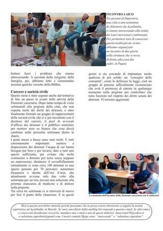 buttare fuori i problemi che stanno 
attraversando. A seconda della religione della 
famiglia, poi, abbiamo letto e commentato 
insieme qualche versetto della Bibbia. 
Carcere e società civile 
Questo mese è stato segnato anche dal tentativo 
di fare un passo in avanti nelle attività della 
Pastorale carceraria. Dopo tanto tempo di visite 
settimanali alla prigione della città, che non 
rispetta molti dei diritti dei detenuti, è stato 
finalmente formato un gruppo di rappresentanti 
della società civile che si è già incontrato con il 
direttore del carcere, il pool di avvocati 
d’ufficio dei detenuti e il pubblico ministero 
per mettere nero su bianco che cosa dovrà 
cambiare nelle prossime settimane dietro le 
sbarre. 
I punti messi a fuoco sono stati molti. E tutti 
estremamente importanti: mettere a 
disposizione dei detenuti l’acqua di cui hanno 
bisogno per bere e per lavarsi; dare a tutti uno 
spazio sufficiente, per evitare che molti 
continuino a dormire per terra senza neppure 
un materassino; diminuire il sovraffollamento 
(attualmente ci sono circa 140 detenuti in uno 
spazio pensato per 70 persone); aumentare 
frequenza e durata dell’ora d’aria, che 
attualmente avviene solo due volte alla 
settimana per un’ora; trovare una soluzione alla 
perenne mancanza di medicine e di dottore 
nella prigione. 
Tra circa tre settimane ci si ritroverà di nuovo 
per fare il punto della situazione. E in questi 
INCONTRO LAICO 
Tre giovani di Imperatriz, 
una città a una settantina 
di chilometri da Açailândia, 
si stanno interessando alla realtà 
dei Laici missionari comboniani. 
Per permettere loro di conoscere 
questa realtà più da vicino, 
abbiamo organizzato 
un incontro di due giorni 
nella struttura che si trova 
di fronte alla casa dei 
padri, in Piquiá 
giorni si sta cercando di impiantare anche 
qualcosa di più solido: un “consiglio della 
comunità”, come lo definisce la legge, cioè un 
gruppo di persone ufficialmente riconosciuto 
che avrà il permesso di entrare in qualunque 
momento nella prigione per controllare che 
tutto funzioni nel rispetto dei diritti umani dei 
detenuti. Vi terremo aggiornati. 
Un momento dell'incontro della Pastorale carceraria con le istituzioni 
Ricevi questa newsletter mensile perché pensiamo che tu possa essere interessato a seguire la nostra 
esperienza ad Açailândia, in Brasile. Se vuoi cancellarti dalla mailing list rispondi a questa e­mail. 
Se altri amici 
o conoscenti desiderano riceverla, mandaci una e­mail 
a uno di questi indirizzi: marcoratti76@yahoo.it 
o valentina.caperdoni@gmail.com. I nostri contatti Skype sono: “marcoratti” o “valentina.caperdoni”. 
