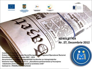 NEWSLETTER
                                                                        Nr. 17, Decembrie 2012


Investește în oameni!
Proiect cofinanțat din Fondul Social European prin Programul Operațional Sectorial
Dezvoltarea Resurselor Umane 2007 – 2013
Axa prioritară 3: Creşterea adaptabilității lucrătorilor şi a întreprinderilor
Domeniul major de intervenție 3.3.: „Dezvoltarea parteneriatului şi încurajarea
 inițiativelor pentru partenerii sociali şi societatea civilă”
Contract nr.: POSDRU/93/3.3/S/53132
 