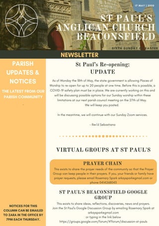 ST PAUL'S
ANGLICAN CHURCH
BEACONSFIELD
SIXTH SUNDAY OF EASTER
NEWSLETTER
PARISH
UPDATES &
NOTICES
THE LATEST FROM OUR
PARISH COMMUNITY
NOTICES FOR THIS
COLUMN CAN BE EMAILED
TO ZARA IN THE OFFICE BY
7PM EACH THURSDAY.
17 MAY | 2020
As of Monday the 18th of May, the state government is allowing Places of
Worship to re-open for up to 20 people at one time. Before this is possible, a
COVID-19 safety plan must be in place. We are currently working on this and
will be discussing possible options for our Sunday worship within these
limitations at our next parish council meeting on the 27th of May.
We will keep you posted.
In the meantime, we will continue with our Sunday Zoom services.
- Rev'd Sebastiana
St Paul’s Re-opening:
UPDATE
PRAYER CHAIN
This exists to share the prayer needs of the community so that the Prayer
Group can keep people in their prayers. If you, your friends or family have
prayer requests, please email Rosemary Spark arkayspark@gmail.com or
phone 0414268043
ST PAUL'S BEACONSFIELD GOOGLE
GROUP
This exists to share ideas, reflections, discoveries, news and prayers.
Join the St Paul's Google Discussion Group by emailing Rosemary Spark at
arkayspark@gmail.com
or typing in the link below
https://groups.google.com/forum/#!forum/discussion-st-pauls
-
VIRTUAL GROUPS AT ST PAUL'S
 