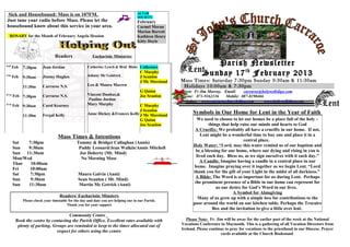 Sick and Housebound: Mass is on 107FM.                                             ALTAR
                                                                                     SOCIETY
 Just tune your radio before Mass. Please let the                                    February
 housebound know about this service in your area.                                    Carmel Moran
                                                                                     Marian Barrett
   ROSARY for the Month of February Angela Hession                                   Kathleen Henry
                                                                                     Kitty Doyle


                                  Readers                Eucharistic Ministries

16th
        Feb   7:30pm      Jean Jordan                 Catherine Lynch & Brid Blake Collectors
                                                                                                                     Parish Newsletter
17th
        Feb   9:30am      Jimmy Hughes                Johnny Mc Goldrick
                                                                                       C Murphy
                                                                                       J Scanlon
                                                                                                                  Sunday 17 th February 2013
                                                                                       J Mc Moreland   Mass Times: Saturday 7:30pm Sunday 9:30am & 11:30am
              11:30m      Carraroe N.S.               Leo & Maura Marren                                Holidays 10:00am & 7:30pm
                                                                                       G Quinn         Priest: Fr Jim Murray, Email:    carraroe@holywellsligo.com
23 rd
        Feb 7:30pm        Carraroe N.S.               Vincent Dunbar,&                 Joe Scanlon     Phone: 071-9162136      Mobile: 087-8198466
                                                      Pauline Jordan                                   Websites: www.carraroechurchsligo.com       www.holywellsligo.com
24 th
        Feb 9:30am        Carol Kearney               Mary Murphy                C Murphy
                                                                                 J Scanlon
                          Fergal Kelly                Anne Hickey &Frances Kelly J Mc Moreland               Symbols in Our Home for Lent in the Year of Faith
              11:30m
                                                                                 G Quinn                       We need to choose to let our homes be a place full of the holy –
                                                                                 Joe Scanlon                          things that help raise our minds and hearts to God
                                                                                                              A Crucifix: We probably all have a crucifix in our home. If not,
                                   Mass Times & Intentions                                                        Lent might be a wonderful time to buy one and place it in a
                                                                                                                                         central place.
        Sat   7:30pm                           Tommy & Bridget Callaghan (Annis)
                                                                                                             Holy Water: “Lord, may this water remind us of our baptism and
        Sun   9:30am                            Paddy Leonard/Jean Walkin/Annie Mitchell
                                                                                                              be a blessing for our home, where our dying and rising in you is
        Sun  11:30am                            Joe Doherty (Mt. Mind)
                                                                                                               lived each day. Bless us, as we sign ourselves with it each day.”
        Mon/Wed                                  No Morning Mass
                                                                                                                 A Candle: Imagine having a candle in a central place in our
        Thur   10:00am
                                                                                                             home. Imagine praying over it together as we begin Lent. “Lord
        Fri   10:00am
                                                                                                             thank you for the gift of your Light in the midst of all darkness.”
        Sat    7:30pm                           Maura Galvin (Anni)
                                                                                                              A Bible: The Word is so important for us during Lent. Perhaps
        Sun    9:30am                           Sean Scanlon ( Mt. Mind)
                                                                                                              the prominent presence of a Bible in our home can represent for
        Sun   11:30am                           Martin Mc Getrick (Anni)
                                                                                                                          us our desire for God’s Word in our lives.
                                                                                                                                   A Symbol for Almsgiving
                                    Readers/ Eucharistic Minsters                                               Many of us grew up with a simple box for contributions to the
              Please check your timetable for the day and date you are helping our in our Parish.
                                         Thank you for your support                                          poor around the world on our kitchen table. Perhaps the Trocaire
                                                                                                                        Box and the invitation to give a little over lent.
                                     Community Centre _
         Book the centre by contacting the Parish Office. Excellent rates available with                  Please Note: Fr. Jim will be away for the earlier part of the week at the National
          plenty of parking. Groups are reminded to keep to the times allocated out of                 Vocations Conference in Maynooth. This is a gathering of all Vocation Directors from
                                                                                                       Ireland. Please continue to pray for vocations to the priesthood in our Diocese. Prayer
                               respect for others using the centre
                                                                                                                             cards available at the Church Bookstand.
 