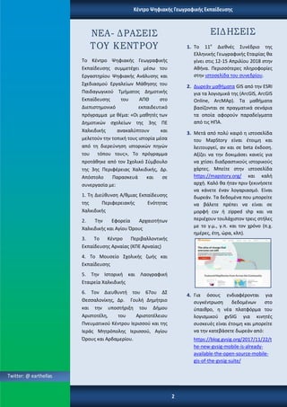 Το Κζντρο Ψθφιακισ Γεωγραφικισ
Εκπαίδευςθσ ςυμμετζχει μζςω του
Εργαςτθρίου Ψθφιακισ Ανάλυςθσ και
Σχεδιαςμοφ Εργαλείων Μάκθςθσ του
Παιδαγωγικοφ Τμιματοσ Δθμοτικισ
Εκπαίδευςθσ του ΑΠΘ ςτο
Διεπιςτθμονικό εκπαιδευτικό
πρόγραμμα με κζμα: «Οι μακθτζσ των
Δθμοτικϊν ςχολείων τθσ 3θσ ΠΕ
Χαλκιδικισ ανακαλφπτουν και
μελετοφν τθν τοπικι τουσ ιςτορία μζςα
από τθ διερεφνθςθ ιςτορικϊν πθγϊν
του τόπου τουσ», Το πρόγραμμα
προτάκθκε από τον Σχολικό Σφμβουλο
τθσ 3θσ Περιφζρειασ Χαλκιδικισ, Δρ.
Απόςτολο Παραςκευά και ςε
ςυνεργαςία με:
1. Τθ Διεφκυνςθ Α/κμιασ Εκπαίδευςθσ
τθσ Περιφερειακισ Ενότθτασ
Χαλκιδικισ
2. Τθν Εφορεία Αρχαιοτιτων
Χαλκιδικισ και Αγίου Όρουσ
3. Το Κζντρο Περιβαλλοντικισ
Εκπαίδευςθσ Αρναίασ (ΚΠΕ Αρναίασ)
4. Το Μουςείο Σχολικισ ηωισ και
Εκπαίδευςθσ
5. Τθν Ιςτορικι και Λαογραφικι
Εταιρεία Χαλκιδικισ
6. Τον Διευκυντι του 67ου ΔΣ
Θεςςαλονίκθσ, Δρ. Γουλι Δθμιτριο
και τθν υποςτιριξθ του Διμου
Αριςτοτζλθ, του Αριςτοτζλειου
Πνευματικοφ Κζντρου Ιεριςςοφ και τθσ
Ιεράσ Μθτρόπολθσ Ιεριςςοφ, Αγίου
Όρουσ και Αρδαμερίου.
1. Το 11ο
Διεκνζσ Συνζδριο τθσ
Ελλθνικισ Γεωγραφικισ Εταιρίασ κα
γίνει ςτισ 12-15 Απριλίου 2018 ςτθν
Ακινα. Περιςςότερεσ πλθροφορίεσ
ςτθν ιςτοςελίδα του ςυνεδρίου.
2. Δωρεάν μακιματα GIS από τθν ESRI
για τα λογιςμικά τθσ (ArcGIS, ArcGIS
Online, ArcMAp). Τα μακιματα
βαςίηονται ςε πραγματικά ςενάρια
τα οποία αφοροφν παραδείγματα
από τισ ΗΠΑ.
3. Μετά από πολφ καιρό θ ιςτοςελίδα
του MapStory είναι ζτοιμθ και
λειτουργεί, αν και ςε beta ζκδοςθ.
Αξίηει να τθν δοκιμάςει κανείσ για
να χτίςει διαδραςτικοφσ ιςτορικοφσ
χάρτεσ. Μπείτε ςτθν ιςτοςελίδα
https://mapstory.org/ και καλι
αρχι. Καλό κα ιταν πριν ξεκινιςετε
να κάνετε ζναν λογαριαςμό. Είναι
δωρεάν. Τα δεδομζνα που μπορείτε
να βάλετε πρζπει να είναι ςε
μορφι csv ι zipped shp και να
περιζχουν τουλάχιςτον τρεισ ςτιλεσ
με το γ.μ., γ.π. και τον χρόνο (π.χ.
θμζρεσ, ζτθ, ϊρα, κλπ).
4. Για όςουσ ενδιαφζρονται για
ςυγκζντρωςθ δεδομζνων ςτο
φπαικρο, θ νζα πλατφόρμα του
λογιςμικοφ gvSIG για κινθτζσ
ςυςκευζσ είναι ζτοιμθ και μπορείτε
να τθν κατεβάςετε δωρεάν από:
https://blog.gvsig.org/2017/11/22/t
he-new-gvsig-mobile-is-already-
available-the-open-source-mobile-
gis-of-the-gvsig-suite/
 