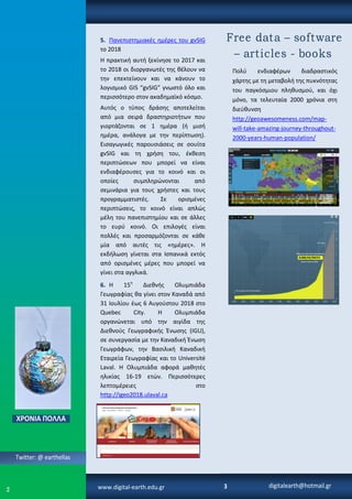 Πολφ ενδιαφζρων διαδραςτικόσ
χάρτθσ με τθ μεταβολι τθσ πυκνότθτασ
του παγκόςμιου πλθκυςμοφ, και όχι
μόνο, τα τελευταία 2000 χρόνια ςτθ
διεφκυνςθ
http://geoawesomeness.com/map-
will-take-amazing-journey-throughout-
2000-years-human-population/
5. Πανεπιςτθμιακζσ θμζρεσ του gvSIG
το 2018
Η πρακτικι αυτι ξεκίνθςε το 2017 και
το 2018 οι διοργανωτζσ τθσ κζλουν να
τθν επεκτείνουν και να κάνουν το
λογιςμικό GIS “gvSIG” γνωςτό όλο και
περιςςότερο ςτον ακαδθμαϊκό κόςμο.
Αυτόσ ο τφποσ δράςθσ αποτελείται
από μια ςειρά δραςτθριοτιτων που
γιορτάηονται ςε 1 θμζρα (ι μιςι
θμζρα, ανάλογα με τθν περίπτωςθ).
Ειςαγωγικζσ παρουςιάςεισ ςε ςουίτα
gvSIG και τθ χριςθ του, ζκκεςθ
περιπτϊςεων που μπορεί να είναι
ενδιαφζρουςεσ για το κοινό και οι
οποίεσ ςυμπλθρϊνονται από
ςεμινάρια για τουσ χριςτεσ και τουσ
προγραμματιςτζσ. Σε οριςμζνεσ
περιπτϊςεισ, το κοινό είναι απλϊσ
μζλθ του πανεπιςτθμίου και ςε άλλεσ
το ευρφ κοινό. Οι επιλογζσ είναι
πολλζσ και προςαρμόηονται ςε κάκε
μία από αυτζσ τισ «θμζρεσ». Η
εκδιλωςθ γίνεται ςτα Ιςπανικά εκτόσ
από οριςμζνεσ μζρεσ που μπορεί να
γίνει ςτα αγγλικά.
6. Η 15θ
Διεκνισ Ολυμπιάδα
Γεωγραφίασ κα γίνει ςτον Καναδά από
31 Ιουλίου ζωσ 6 Αυγοφςτου 2018 ςτο
Quebec City. Η Ολυμπιάδα
οργανϊνεται υπό τθν αιγίδα τθσ
Διεκνοφσ Γεωγραφικισ Ζνωςθσ (IGU),
ςε ςυνεργαςία με τθν Καναδικι Ζνωςθ
Γεωγράφων, τθν Βαςιλικι Καναδικι
Εταιρεία Γεωγραφίασ και το Université
Laval. Η Ολυμπιάδα αφορά μακθτζσ
θλικίασ 16-19 ετϊν. Περιςςότερεσ
λεπτομζρειεσ ςτο
http://igeo2018.ulaval.ca
www.digital-earth.edu.gr
 