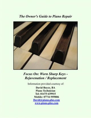 The Owner's Guide to Piano Repair




  Focus On: Worn Sharp Keys -
   Rejuvenation / Replacement
     Information provided courtesy of:
            David Boyce, BA
            Piano Technician
           Tel: 01475 639915
          Mobile: 07714 959806
          David@piano.plus.com
           www.piano.plus.com
 