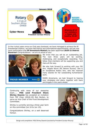 January 2018
Cyber News
President Carolyn Khoury
Design and compilation: PDG Shirley Downie (assisted by President Carolyn Khoury)
Wishing all of
our members
a happy and
healthy 2018!
In the 4 short years since our Club was chartered, we have managed to achieve the RI
Presidential Citation; we have had District and International appointments; and we now
have confirmation that PP Annemarie Mostert has been appointed 2020-21 District
Governor! Congratulations - we are so proud of you!
Continuing with news of our awesome
team..... PDG (and President Elect)
Shirley Downie has accepted an invitation
from TRF Chair (2018-19) Ron Burton, to
serve as Vice Chair of the Fund Development
Committee.
Shirley is currently serving a three year term
on this committee (Jul 16 to Jun 19).
Congratulations Shirley, on a well deserved
honour.
We know that you will do an outstanding job.
The next three years will be exciting,
challenging, and exceptionally rewarding. Your
fellow Club members will be supporting you and
Hans all the way.
We also look forward to working with your DG
Ann, Angela Norris (RC Benoni Aurora). She is
an exceptional Rotary Ann, who has received
many awards for her outstanding humanitarian
work.
DGDN Annemarie, we look forward to hearing
your strategies and plans, together with Hans
and Angela in the years ahead.
Page 1 of 10
 