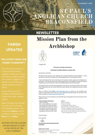ST PAUL'S
ANGLICAN CHURCH
BEACONSFIELD
TENTH SUNDAY AFTER PENTECOST
18 AUGUST | 2019
NEWSLETTER
PARISH
UPDATES
THE LATEST FROM OUR
PARISH COMMUNITY
NOTICES FOR THIS COLUMN
CAN BE EMAILED TO ZARA
IN THE OFFICE BY 7PM
EACH THURSDAY.
Mission Plan from the
Archbishop
The Community Directory is
in the process of being
updated. Thank you to those
who have provided updates,
if you need to update any
details or would like to be
added, please email the
office.
Zara's office hours will
change to Wednesdays &
Fridays 9am-3pm, starting
August.
Marie Thompson has broken
her arm and is in Carinya
Care Respite, Bicton. She
would love visitors and/or
someone to take her to the
Dome for a coffee.
 