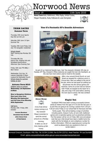Norwood News
                                        Issue 19                                             11th June 2010
                                        News Team:Katy Watkinson, Milly Rigby, Ishbel Cooke,
                                        Megan Powderly, Ruby Fellowes & Luke Dempster
                                                                                                                  1



          TERM DATES                              Year 2’s Fantastic 50’s Seaside Adventure
           Summer Term

      Thursday 24th June Sports
      Day KS2 am KS1 pm

      Saturday 26th June 12-3pm
      Summer Fair

      Tuesday 29th June-Friday 2nd
      July Yr6 Llangollen residential

      School closed:
      Staff Training day-Monday 5th
      July

      Thursday 8th July
      Dance club, Singing club and
      Windband performance
      Afternoon 2pm Evening 7pm

      Friday 16th July PTA BBQ +
      Barn Dance                          As part of our historical Seaside topic, Year Two enjoyed a fantastic 50’s day on
                                        Tuesday 25th May. Dressed in fifties costumes we caught the train into Southport, as
      Wednesday 21st July. Y6                         this was how most visitors used to travel to the seaside.
      Leavers Assembly 9.30am
                                                                                  After a tour around Christ Church on Lord
      Leyland Rd Methodist Church
      School closes for summer                                                    Street we stopped for a delicious picnic in
      holiday at 2pm                                                             Princes Park. Next we walked to the end of
                                                                                the pier, where we had great fun putting our
        Autumn Term 2010                                                           old pennies into the various games and
      Children return to school:                                                machines. Some of us even had our fortune
      Wednesday 1st September                                                    told! Finally we stopped at the beach for a
      8.55am                                                                     play and a dig in the sand before catching
                                                                                 the train back to school. We had a brilliant
      New to Reception Children                                                                      time!
      Start part time from
      Monday 6th September                Dinner Money
      and full time from Monday                                                       Playin' Out
      20th September.                                             Southport YMCA have been running a successful scheme
                                                               aimed at children from the ages of 5-16 over the last year or
      Half term:                                               so and they are going to be running a session from 3.30 pm -
                                          A lot of late dinner
      Monday 25th -Friday 29th
      October                            money coming in at 4.30 pm every Friday on our school field for Norwood and Holy
                                                                   Family pupils. They will be leading a range of activities
            Contact Numbers                   the moment!
                                                                  including sports, treasure hunts, art and craft, traditional
          Breakfast Club 211959          Please remember to
                                                                games and co-operative games such as parachute activities.
            After School Club              send the correct     The first session will be run on Friday 18th June and please
              07724708015               amount on a Monday       note that your child should have taken a leaflet home this
                                                morning.          week with the full details on and a telephone number for
                                          It takes us a lot of   further information. YMCA are organising and running the
                                                                       event so please direct any questions to them on
                                        time chasing up late
                                                                                        01704 538317.
                                                 money.

    Norwood Crescent, Southport. PR9 7DU. Tel: 01704 211960. Fax 01704 232712. Head Teacher: Mr Lee Dumbell.
                     Email: admin.norwood@schools.sefton.gov.uk www.norwoodprimaryschool.com
	
 