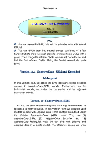Newsletter 19
1
: How can we deal with big data set comprised of several thousand
DMUs?
: You can divide them into several groups consisting of a few
hundred DMUs and solve each group for finding efficient DMUs in the
group. Then, merge the efficient DMUs into one set. Solve the set and
find the final efficient DMUs. Using the finalist, re-evaluate each
group.
In this Version 15.1, we added the CRS (constant returns-to-scale)
version to NegativeData_SBM models. Furthermore, as for
Malmquist models, we added the cumulative and the adjusted
Malmquist indices.
In DEA, we often encounter negative data, e.g. financial data. In
response to many requests, in this Version 15.0, we updated SBM
models to cope with negative data. Three clusters are added under
the Variable Returns-to-Scale (VRS) model. They are (1)
NegativeData_SBM, (2) NegativeData_SBM_Max and (3)
NegativeData_Malmquist. Now, we can deal with positive and
negative data in a single model. The efficiency scores are units
DEA-Solver-Pro Newsletter
No. 19
(Dec 22, 2018)
 