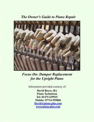 The Owner's Guide to Piano Repair




Focus On: Damper Replacement
    for the Upright Piano

    Information provided courtesy of:
           David Boyce, BA
           Piano Technician
          Tel: 01475 639915
         Mobile: 07714 959806
         David@piano.plus.com
          www.piano.plus.com
 