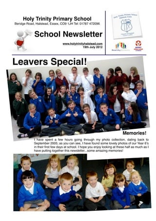 Holy Trinity Primary School
Beridge Road, Halstead, Essex, CO9 1JH Tel: 01787 472096


            School Newsletter
                                 www.holytrinityhalstead.com
                                               19th July 2012




Leavers Special!




                                                                             Memories!
            I have spent a few hours going through my photo collection, dating back to
            September 2005; as you can see, I have found some lovely photos of our Year 6ʼs
            in their ﬁrst few days at school. I hope you enjoy looking at these half as much as I
            have putting together this newsletter...some amazing memories!
 