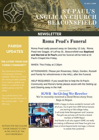 ST PAUL'S
ANGLICAN CHURCH
BEACONSFIELD
SIXTH SUNDAY AFTER PENTECOST
21 JULY | 2019
NEWSLETTER
PARISH
UPDATES
THE LATEST FROM OUR
PARISH COMMUNITY
NOTICES FOR THIS COLUMN
CAN BE EMAILED TO ZARA
IN THE OFFICE BY 7PM
EACH WEDNESDAY.
Roma Pead's Funeral
Roma Pead sadly passed away on Saturday 13 July. Roma
Pead nee Geggie, of LeFroy St., Beaconsfield was Baptised
and Married at St Paul's and her funeral will be held at St
Paul's Chapel this Friday.
WHEN: This Friday at 2:30pm
AFTERWARDS: Please join Rosemary, Delys, Gordon, Russell
and Family for refreshments in the HALL after the Funeral.
HELP REQUIRED: If you would like to help the St Paul's
Community and Roma's family please assist with the Setting up
and Clearing away in the Hall.
--------------
The Community Directory is
in the process of being
updated. Thank you to those
who have provided updates,
if you need to update any
details or would like to be
added, please email the
office.
Zara will be back in the
office for normal hours as of
this coming week - Tues
23rd July
IGWR - In Giving We Receive
We’ve recently received a Good News story from
Raja in Nepal.
IGWR is happy to share wonderful moment with
all of you. Our 6 girls from 2019 School leavers
are starting at SM college today.
5 will study Hotel Management and 1 science.
The girls are pictures with Sunita a board
member of IGWR-Nepal
And thanks to all who support IGWR, we really
are making a difference and these five girls now
have a future beyond early marriage, a chance
to realise their potential.
 