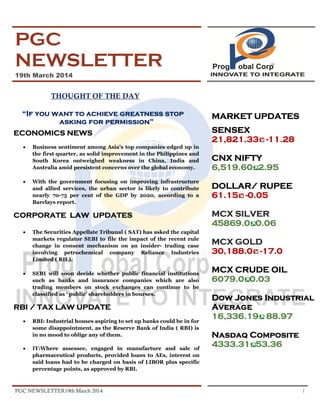 PGC NEWSLETTER19th March 2014 1
PGC
NEWSLETTER
19th March 2014
THOUGHT OF THE DAY
“If you want to achieve greatness stop
asking for permission”
ECONOMICS NEWS
• Business sentiment among Asia's top companies edged up in
the first quarter, as solid improvement in the Philippines and
South Korea outweighed weakness in China, India and
Australia amid persistent concerns over the global economy.
• With the government focusing on improving infrastructure
and allied services, the urban sector is likely to contribute
nearly 70-75 per cent of the GDP by 2020, according to a
Barclays report.
CORPORATE LAW UPDATES
• The Securities Appellate Tribunal ( SAT) has asked the capital
markets regulator SEBI to file the impact of the recent rule
change in consent mechanism on an insider- trading case
involving petrochemical company Reliance Industries
Limited ( RIL).
• SEBI will soon decide whether public financial institutions
such as banks and insurance companies which are also
trading members on stock exchanges can continue to be
classified as ‘ public’ shareholders in bourses.
RBI / TAX LAW UPDATE
• RBI: Industrial houses aspiring to set up banks could be in for
some disappointment, as the Reserve Bank of India ( RBI) is
in no mood to oblige any of them.
• IT:Where assessee, engaged in manufacture and sale of
pharmaceutical products, provided loans to AEs, interest on
said loans had to be charged on basis of LIBOR plus specific
percentage points, as approved by RBI.
MARKET UPDATES
SENSEX
21,821.33 -11.28
CNX NIFTY
6,519.60 2.95
DOLLAR/ RUPEE
61.15 -0.05
MCX SILVER
45869.0 0.06
MCX GOLD
30,188.0 -17.0
MCX CRUDE OIL
6079.0 0.03
Dow Jones Industrial
Average
16,336.19 88.97
Nasdaq Composite
4333.31 53.36
 