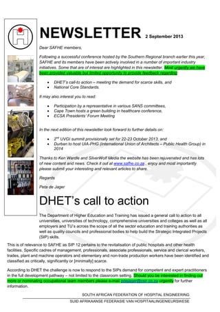 NEWSLETTER 2 September 2013
Dear SAFHE members,
Following a successful conference hosted by the Southern Regional branch earlier this year,
SAFHE and its members have been actively involved in a number of important industry
initiatives. Some that are of interest are highlighted in this newsletter. Most urgently we have
been provided valuable but limited opportunity to provide feedback regarding:
 DHET’s call-to action – meeting the demand for scarce skills, and
 National Core Standards.
It may also interest you to read:
 Participation by a representative in various SANS committees,
 Cape Town hosts a green building in healthcare conference,
 ECSA Presidents’ Forum Meeting
In the next edition of this newsletter look forward to further details on:
 2nd
UVGI summit provisionally set for 22-23 October 2013, and
 Durban to host UIA-PHG (International Union of Architects – Public Health Group) in
2014
Thanks to Ken Wardle and SilverWolf Media the website has been rejuvenated and has lots
of new content and news. Check it out at www.safhe.co.za , enjoy and most importantly
please submit your interesting and relevant articles to share.
Regards
Peta de Jager
DHET’s call to action
The Department of Higher Education and Training has issued a general call to action to all
universities, universities of technology, comprehensive universities and colleges as well as all
employers and TU’s across the scope of all the sector education and training authorities as
well as quality councils and professional bodies to help build the Strategic Integrated Projects
(SIP) skills.
SOUTH AFRICAN FEDERATION OF HOSPITAL ENGINEERING
SUID AFRIKAANSE FEDERASIE VAN HOSPITAALINGENIEURSWESE
This is of relevance to SAFHE as SIP 12 pertains to the revitalisation of public hospitals and other health
facilities. Specific cadres of management, professionals, associate professionals, service and clerical workers,
trades, plant and machine operators and elementary and non-trade production workers have been identified and
classified as critically, significantly or [minimally] scarce.
According to DHET the challenge is now to respond to the SIPs demand for competent and expert practitioners
in the full development pathway – not limited to the classroom setting. Should you be interested in finding out
more or nominating occupational team members please e-mail pdejager@csir.co.za urgently for further
information.
 