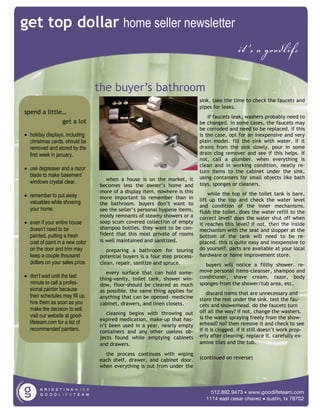 get top dollar home seller newsletter
                                                                                             it’s a goodlife

                                 the buyer’s bathroom
                                                                            sink, take the time to check the faucets and
                                                                            pipes for leaks.
spend a little…
                                                                                if faucets leak, washers probably need to
              get a lot                                                     be changed. in some cases, the faucets may
                                                                            be corroded and need to be replaced. if this
• holiday displays, including                                               is the case, opt for an inexpensive and very
  christmas cards, should be                                                plain model. fill the sink with water. if it
  removed and stored by the                                                 drains from the sink slowly, pour in some
  first week in january.                                                    drain clog remover and see if this helps. If
                                                                            not, call a plumber. when everything is
                                                                            clean and in working condition, neatly re-
• use degreaser and a razor                                                 turn items to the cabinet under the sink,
  blade to make basement                                                    using containers for small objects like bath
                                    when a house is on the market, it
  windows crystal clear.                                                    toys, sponges or cleaners.
                                 becomes less the owner’s home and
                                 more of a display item. nowhere is this        while the top of the toilet tank is bare,
• remember to put away           more important to remember than in
  valuables while showing                                                   lift up the top and check the water level
                                 the bathroom. buyers don’t want to         and condition of the inner mechanisms.
  your home.                     see the seller’s personal hygiene items,   flush the toilet. does the water refill to the
                                 moldy remnants of steamy showers or a      correct level? does the water shut off when
• even if your entire house      soap scum covered collection of empty      it reaches this level? if not, then the inside
  doesn’t need to be             shampoo bottles. they want to be con-      mechanism with the seat and stopper at the
  painted, putting a fresh       fident that this most private of rooms     bottom of the tank will need to be re-
  coat of paint in a new color   is well maintained and sanitized.          placed. this is quite easy and inexpensive to
  on the door and trim may          preparing a bathroom for touring        do yourself. parts are available at your local
  keep a couple thousand         potential buyers is a four step process-   hardware or home improvement store.
  dollars on your sales price.   clean, repair, sanitize and spruce.          buyers will notice a filthy shower. re-
                                    every surface that can hold some-       move personal items-cleanser, shampoo and
• don’t wait until the last      thing-vanity, toilet tank, shower win-     conditioner, shave cream, razor, body
  minute to call a profes-       dow, floor-should be cleared as much       sponges-from the shower/tub area, etc.
  sional painter because         as possible. the same thing applies for        discard items that are unnecessary and
  their schedules may fill up.   anything that can be opened- medicine      store the rest under the sink. test the fau-
  hire them as soon as you       cabinet, drawers, and linen closets.       cets and showerhead. do the faucets turn
  make the decision to sell.                                                off all the way? if not, change the washers.
  visit our website at good-        cleaning begins with throwing out
                                 expired medication, make-up that has-      is the water spraying freely from the show-
  lifeteam.com for a list of                                                erhead? no? then remove it and check to see
                                 n’t been used in a year, nearly empty
  recommended painters.          containers and any other useless ob-       if it is clogged. if it still doesn’t work prop-
                                 jects found while emptying cabinets        erly after cleaning, replace it. carefully ex-
                                 and drawers.                               amine tiles and the tub.

                                   the process continues with wiping
                                 each shelf, drawer, and cabinet door.      (continued on reverse)
                                 when everything is out from under the




                                                                                 512.892.9473 • www.goodlifeteam.com
                                                                               1114 east cesar chavez • austin, tx 78702
 