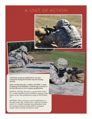 A UN IT O F AC T I O N




Individual weapons qualifications was also
conducted during the October annual training
periods.

TOP: Pvt Slowikowski, a soldier with HHC 1-109th
Combined Arms Battalion, confirms the accuracy of
his M4 rifle prior to he's weapon qualification.

MIDDLE: Staff Sgt. Rossetti, a squad leader with C
Co 1-109th Combined Arms Battalion, engages a blue
target on the rifle qualification range at Fort Pickett,
Va.

BOTTOM: After scoring an expert qualification on
the rifle range, Sgt. 1st Class Lee, a platoon sergeant
with C Co 1-109th Combined Arms Battalion, tests
his advanced marksmanship skills by engaging
targets while wearing a protective mask.
 