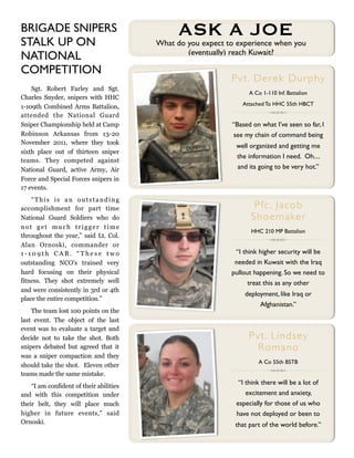 BRIGADE SNIPERS
STALK UP ON
                                               ASK A JOE
                                         What do you expect to experience when you
                                                 (eventually) reach Kuwait?
NATIONAL
COMPETITION
                                                             Pvt. Derek Dur phy
    Sgt. Robert Farley and Sgt.
                                                                   A Co 1-110 Inf. Battalion
Charles Snyder, snipers with HHC
                                                                Attached To HHC 55th HBCT
1-109th Combined Arms Battalion,
attended the National Guard
Sniper Championship held at Camp                             “Based on what I’ve seen so far, I
Robinson Arkansas from 13-20                                 see my chain of command being
November 2011, where they took
                                                              well organized and getting me
sixth place out of thirteen sniper
                                                              the information I need. Oh....
teams. They competed against
National Guard, active Army, Air                              and its going to be very hot.”
Force and Special Forces snipers in
17 events.
    “This is an outstanding
accomplishment for part time                                        Pfc . Jacob
National Guard Soldiers who do                                     S h o e m a ke r
not get much trigger time
                                                                    HHC 210 MP Battalion
throughout the year,” said Lt. Col.
Alan Ornoski, commander or
1-109th CAB. “These two                                       “I think higher security will be
outstanding NCO's trained very                                needed in Kuwait with the Iraq
hard focusing on their physical                              pullout happening. So we need to
fitness. They shot extremely well                                  treat this as any other
and were consistently in 3rd or 4th
                                                                 deployment, like Iraq or
place the entire competition.”
                                                                      Afghanistan.”
    The team lost 100 points on the
last event. The object of the last
event was to evaluate a target and
decide not to take the shot. Both                                  Pvt. L in dse y
snipers debated but agreed that it                                   Romano
was a sniper compaction and they
                                                                       A Co 55th BSTB
should take the shot. Eleven other
teams made the same mistake.
                                                               “I think there will be a lot of
    “I am confident of their abilities
and with this competition under                                   excitement and anxiety,
their belt, they will place much                              especially for those of us who
higher in future events,” said                                have not deployed or been to
Ornoski.                                                      that part of the world before.”
 