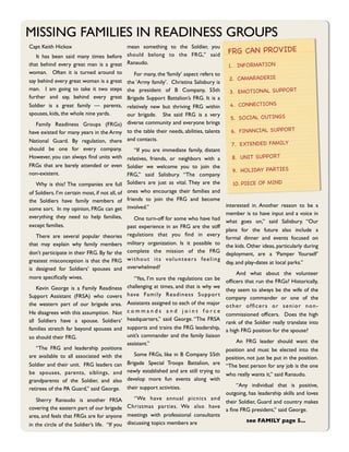 MISSING FAMILIES IN READINESS GROUPS
Capt Keith Hickox                       mean something to the Soldier, you
                                                                                                 FRG CAN PROVIDE
	

 It has been said many times before should belong to the FRG,” said
that behind every great man is a great Ranaudo.                                                  1. INFORMATION
woman. Often it is turned around to 	

 For many, the ‘family’ aspect refers to
say behind every great woman is a great the ‘Army family’. Christina Salisbury is                2. CAMARADERIE
man. I am going to take it two steps the president of B Company, 55th
                                                                                                 3. EMOTIONAL SUPPORT
further and say, behind every great Brigade Support Battalion’s FRG. It is a
Soldier is a great family — parents, relatively new but thriving FRG within                      4. CONNECTIONS
spouses, kids, the whole nine yards.    our brigade. She said FRG is a very
                                                                                                 5. SOCIAL OUTINGS
	

 Family Readiness Groups (FRGs) diverse community and everyone brings
have existed for many years in the Army to the table their needs, abilities, talents             6. FINANCIAL SUPPORT
National Guard. By regulation, there and contacts.
                                                                                                 7. EXTENDED FAMILY
should be one for every company. 	

 “If you are immediate family, distant
However, you can always ﬁnd units with relatives, friends, or neighbors with a                   8. UNIT SUPPORT
FRGs that are barely attended or even Soldier we welcome you to join the
non-existent.                                                                                     9. HOLIDAY PARTIES
                                        FRG,” said Salisbury. “The company
	

 Why is this? The companies are full         Soldiers are just as vital. They are the          10. PIECE OF MIND
of Soldiers. I’m certain most, if not all, of   ones who encourage their families and
the Soldiers have family members of             friends to join the FRG and become
                                                involved.”                                 interested in. Another reason to be a
some sort. In my opinion, FRGs can get
                                                                                           member is to have input and a voice in
everything they need to help families,          	

 One turn-off for some who have had     what goes on,” said Salisbury. “Our
except families.                                past experience in an FRG are the stiff
                                                                                           plans for the future also include a
	

 There are several popular theories          regulations that you ﬁnd in every
                                                                                           formal dinner and events focused on
that may explain why family members             military organization. Is it possible to   the kids. Other ideas, particularly during
don’t participate in their FRG. By far the      complete the mission of the FRG            deployment, are a ‘Pamper Yourself’
greatest misconception is that the FRG          without its volunteers feeling
                                                                                           day, and play-dates at local parks.”
is designed for Soldiers’ spouses and           overwhelmed?
                                                                                           	

  And what about the volunteer
more speciﬁcally wives.                    	

 “Yes, I’m sure the regulations can be       ofﬁcers that run the FRGs? Historically,
	

 Kevin George is a Family Readiness challenging at times, and that is why we            they seem to always be the wife of the
Support Assistant (FRSA) who covers h ave F a m i ly R e a d i n e s s S u p p o r t       company commander or one of the
the western part of our brigade area. Assistants assigned to each of the major             other ofﬁcers or senior non-
He disagrees with this assumption. Not c o m m a n d s a n d j o i n t f o r c e           commissioned ofﬁcers. Does the high
all Soldiers have a spouse. Soldiers’ headquarters,” said George. “The FRSA                rank of the Soldier really translate into
families stretch far beyond spouses and supports and trains the FRG leadership,            a high FRG position for the spouse?
so should their FRG.                       unit’s commander and the family liaison
                                           assistant.”                                     	

 An FRG leader should want the
	

 “The FRG and leadership positions                                                      position and must be elected into the
are available to all associated with the 	

 Some FRGs, like in B Company 55th             position, not just be put in the position. 
Soldier and their unit. FRG leaders can Brigade Special Troops Battalion, are              “The best person for any job is the one
be spouses, parents, siblings, and newly established and are still trying to               who really wants it,” said Ranaudo.
grandparents of the Soldier, and also develop more fun events along with
                                                                                           	

  “Any individual that is positive,
retirees of the PA Guard,” said George. their support activities.
                                                                                           outgoing, has leadership skills and loves
	

 Sherry Ranaudo is another FRSA              	

 “We have annual picnics and
                                                                                           their Soldier, Guard and country makes
covering the eastern part of our brigade        Christmas parties. We also have
                                                                                           a ﬁne FRG president,” said George.
area, and feels that FRGs are for anyone        meetings with professional consultants
                                                discussing topics members are              	

        see FAMILY page 5...
in the circle of the Soldier’s life.  “If you
 