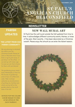 ST PAUL'S
ANGLICAN CHURCH
BEACONSFIELD
FIRST SUNDAY OF ADVENT
1 DECEMBER | 2019
NEWSLETTER
PARISH
UPDATES
THE LATEST FROM OUR
PARISH COMMUNITY
NOTICES FOR THIS COLUMN
CAN BE EMAILED TO ZARA
IN THE OFFICE BY 7PM
EACH THURSDAY.
We are planning to refurbish
the office over the
Christmas break! Please let
Zara or Maureen know if you
have a rug to give away, or
just drop it at the office - if
we end up with many rugs
I'm sure we can find a home
for them with Just Manna!
The gardening group meets
every Wednesday at 9am for
90 minutes of gardening
and an hour of coffee and
cake. Help is always
welcome as are donations
of potting mix, fertiliser etc.
which can be left at the
garden shed on the north
side of the hall.
NEW WALL MURAL ART
St Paul's has the wall mural outside the Hall updated from time to
time. It acknowledges different community events, themes, or times
of the year. Most recently, it has been decorated as a Christmas
wreath. Please enjoy the artwork as we enter the Advent season.
 
